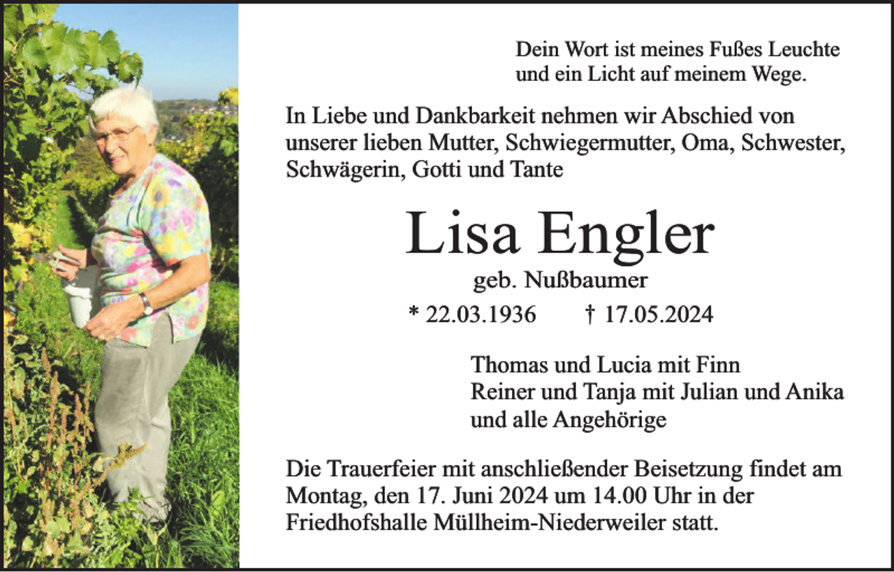 <p>Dein Wort ist meines Fußes Leuchte<br />und ein Licht auf meinem Wege.</p><p>In Liebe und Dankbarkeit nehmen wir Abschied von<br />unserer lieben Mutter, Schwiegermutter, Oma, Schwester,<br />Schwägerin, Gotti und Tante</p><p>Lisa Engler<br />geb. Nußbaumer<br />† 17.05.2024<br />* 22.03.1936</p><p>Thomas und Lucia mit Finn<br />Reiner und Tanja mit Julian und Anika<br />und alle Angehörige<br />Die Trauerfeier mit anschließender Beisetzung findet am<br />Montag, den 17. Juni 2024 um 14.00 Uhr in der<br />Friedhofshalle Müllheim-Niederweiler statt.</p>