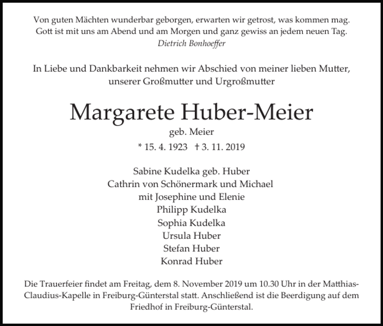 <p>Von guten Mächten wunderbar geborgen, erwarten wir getrost, was kommen mag.<br />Go� ist mit uns am Abend und am Morgen und ganz gewiss an jedem neuen Tag.<br />Dietrich Bonhoeﬀer</p><p>In Liebe und Dankbarkeit nehmen wir Abschied von meiner lieben Mu�er,<br />unserer Großmu�er und Urgroßmu�er</p><p>Margarete Huber­Meier<br />geb. Meier<br />* 15. 4. 1923 † 3. 11. 2019<br />Sabine Kudelka geb. Huber<br />Cathrin von Schönermark und Michael<br />mit Josephine und Elenie<br />Philipp Kudelka<br />Sophia Kudelka<br />Ursula Huber<br />Stefan Huber<br />Konrad Huber<br />Die Trauerfeier ﬁndet am Freitag, dem 8. November 2019 um 10.30 Uhr in der Ma�hias­<br />Claudius­Kapelle in Freiburg­Günterstal sta�. Anschließend ist die Beerdigung auf dem<br />Friedhof in Freiburg­Günterstal.</p>