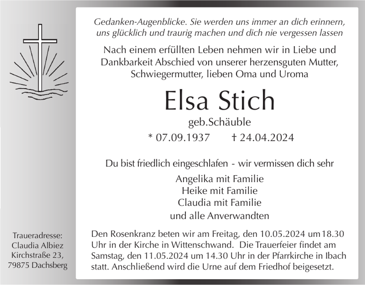 <p>Gedanken-Augenblicke. Sie werden uns immer an dich erinnern,<br />uns glücklich und traurig machen und dich nie vergessen lassen</p><p>Nach einem erfüllten Leben nehmen wir in Liebe und<br />Dankbarkeit Abschied von unserer herzensguten Mutter,<br />Schwiegermutter, lieben Oma und Uroma</p><p>Elsa Stich<br />geb.Schäuble<br />* 07.09.1937<br />† 24.04.2024<br />Du bist friedlich eingeschlafen - wir vermissen dich sehr<br />Angelika mit Familie<br />Heike mit Familie<br />Claudia mit Familie<br />und alle Anverwandten<br />Traueradresse:<br />Claudia Albiez<br />Kirchstraße 23,<br />79875 Dachsberg</p><p>Den Rosenkranz beten wir am Freitag, den 10.05.2024 um 18.30<br />Uhr in der Kirche in Wittenschwand. Die Trauerfeier ﬁndet am<br />Samstag, den 11.05.2024 um 14.30 Uhr in der Pfarrkirche in Ibach<br />statt. Anschließend wird die Urne auf dem Friedhof beigesetzt.</p>