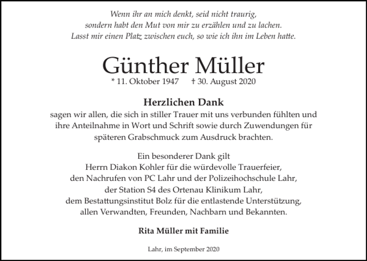 <p>Wenn ihr an mich denkt, seid nicht traurig,<br />sondern habt den Mut von mir zu erzählen und zu lachen.<br />Lasst mir einen Pla� zwischen euch, so wie ich ihn im Leben ha�e.</p><p>Günther Müller<br />* 11. Oktober 1947</p><p>† 30. August 2020</p><p>Herzlichen Dank<br />sagen wir allen, die sich in stiller Trauer mit uns verbunden fühlten und<br />ihre Anteilnahme in Wort und Schrift sowie durch Zuwendungen für<br />späteren Grabschmuck zum Ausdruck brachten.<br />Ein besonderer Dank gilt<br />Herrn Diakon Kohler für die würdevolle Trauerfeier,<br />den Nachrufen von PC Lahr und der Polizeihochschule Lahr,<br />der Station S4 des Ortenau Klinikum Lahr,<br />dem Besta�ungsinstitut Bolz für die entlastende Unterstü�ung,<br />allen Verwandten, Freunden, Nachbarn und Bekannten.<br />Rita Müller mit Familie<br />Lahr, im September 2020</p>