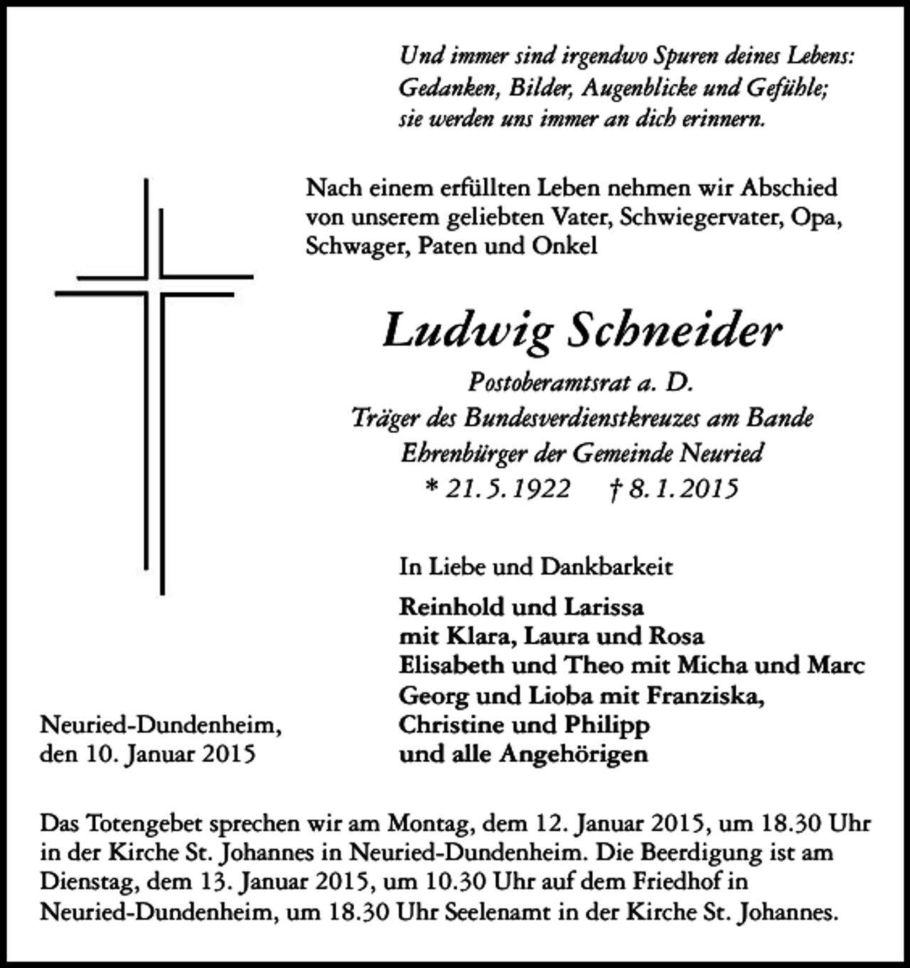 <p>Und immer sind irgendwo Spuren deines Lebens:<br />Gedanken, Bilder, Augenblicke und Gefühle;<br />sie werden uns immer an dich erinnern.<br />Nach einem erfüllten Leben nehmen wir Abschied<br />von unserem geliebten Vater, Schwiegervater, Opa,<br />Schwager, Paten und Onkel</p><p>Ludwig Schneider<br />Postoberamtsrat a. D.<br />Träger des Bundesverdienstkreuzes am Bande<br />Ehrenbürger der Gemeinde Neuried<br />* 21. 5. 1922 † 8. 1. 2015</p><p>Neuried-Dundenheim,<br />den 10. Januar 2015</p><p>In Liebe und Dankbarkeit<br />Reinhold und Larissa<br />mit Klara, Laura und Rosa<br />Elisabeth und Theo mit Micha und Marc<br />Georg und Lioba mit Franziska,<br />Christine und Philipp<br />und alle Angehörigen</p><p>Das Totengebet sprechen wir am Montag, dem 12. Januar 2015, um 18.30 Uhr<br />in der Kirche St. Johannes in Neuried-Dundenheim. Die Beerdigung ist am<br />Dienstag, dem 13. Januar 2015, um 10.30 Uhr auf dem Friedhof in<br />Neuried-Dundenheim, um 18.30 Uhr Seelenamt in der Kirche St. Johannes.</p>