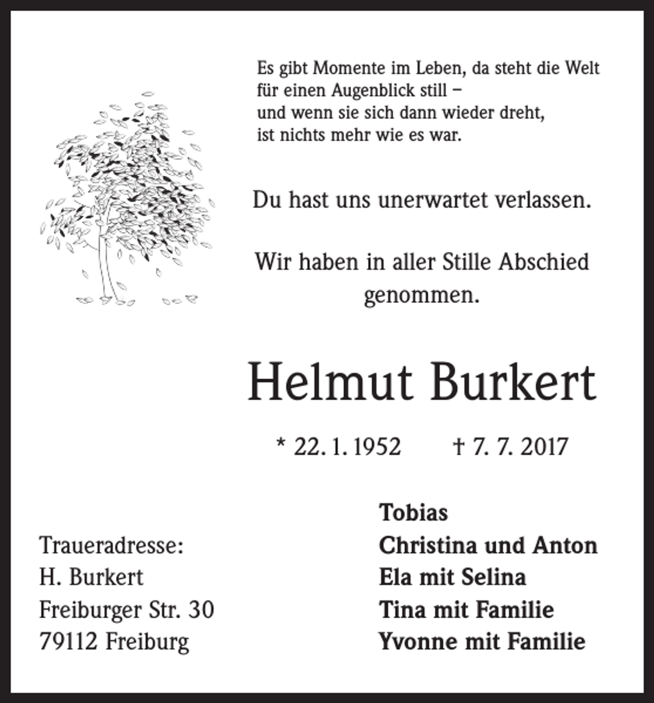 <p>Es gibt Momente im Leben, da steht die Welt<br />für einen Augenblick still –<br />und wenn sie sich dann wieder dreht,<br />ist nichts mehr wie es war.</p><p>Du hast uns unerwartet verlassen.<br />Wir haben in aller Stille Abschied<br />genommen.</p><p>Helmut Burkert<br />* 22. 1. 1952 † 7. 7. 2017</p><p>Traueradresse:<br />H. Burkert<br />Freiburger Str. 30<br />79112 Freiburg</p><p>Tobias<br />Christina und Anton<br />Ela mit Selina<br />Tina mit Familie<br />Yvonne mit Familie</p>