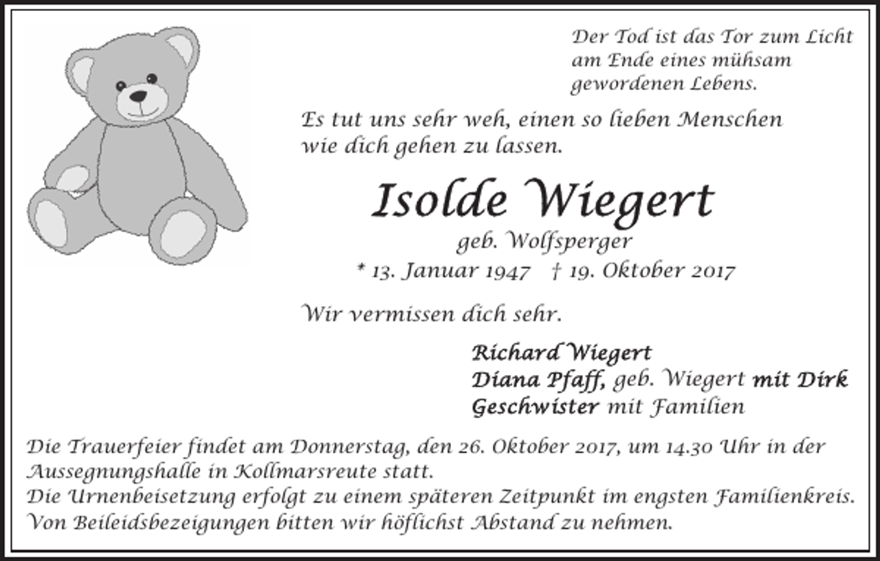 <p>Der<br />D e r TTod<br />o d i sist<br />t ddas<br />a s TTor<br />o r zum<br />z u m Licht<br />Li c h t<br />a m Ende<br />E n d e ei<br />n e s mühsam<br />mühsa m<br />am<br />eines<br />g e w o r d e n e n Lebens.<br />L e b e ns .<br />gewordenen</p><p>Es<br />E s ttut<br />u t uuns<br />n s ssehr<br />e h r weh,<br />w e h , einen<br />ei n e n so<br />s o lieben<br />li e b e n Menschen<br />M en s c h e n<br />wie<br />wi e didich<br />c h g gehen<br />e h e n z zu<br />u l lassen.<br />a s s e n.</p><p>ggeb.<br />e b. Wolfsperger<br />W ol f s p e r g e r<br />*<br />* 113.<br />3. Januar<br />J a n u a r 11947<br />9 47 †<br />† 19.<br />1 9. Oktober<br />O k t o b e r 2017<br />2 01 7<br />Wi r v vermissen<br />e r mi s s e n didich<br />c h sehr.<br />s e h r.<br />Wir<br />geb.<br />g e b. Wiegert<br />Wi e g e r t<br />mit<br />mi t FFamilien<br />a mili e n<br />Die<br />Di<br />e TTrauerfeier<br />r a u e r f ei e r fifindet<br />n d e t aam<br />m Donnerstag,<br />D o n n e r s t a g , den<br />d e n 26.<br />2 6. Oktober<br />O k t o b e r 2017,<br />2 01 7, um<br />u m 114.30<br />4. 3 0 Uhr<br />U h r iinn der<br />der<br />Aussegnungshalle<br />A u s s e g n u n g s h all e i in<br />n Kollmarsreute<br />K oll m a r s r e u t e sstatt.<br />t a t t.<br />Di e Urnenbeisetzung<br />U r n e n b ei s e t z u n g eerfolgt<br />r f ol g t zzu<br />u eieinem<br />n e m späteren<br />s p ä t e r e n Zeitpunkt<br />Z ei t p u n kt iimm engsten<br />e n g s t e n Familienkreis.<br />F a mil i e n k r ei s.<br />Die<br />bitten<br />VVon<br />o n BBeileidsbezeigungen<br />eil ei d s b e z ei g u n g e n bi<br />t t e n wir<br />wi r hhöflichst<br />ö f li c h s t Abstand<br />A b s t a n d zu<br />z u nehmen<br />ne h m e n .</p>