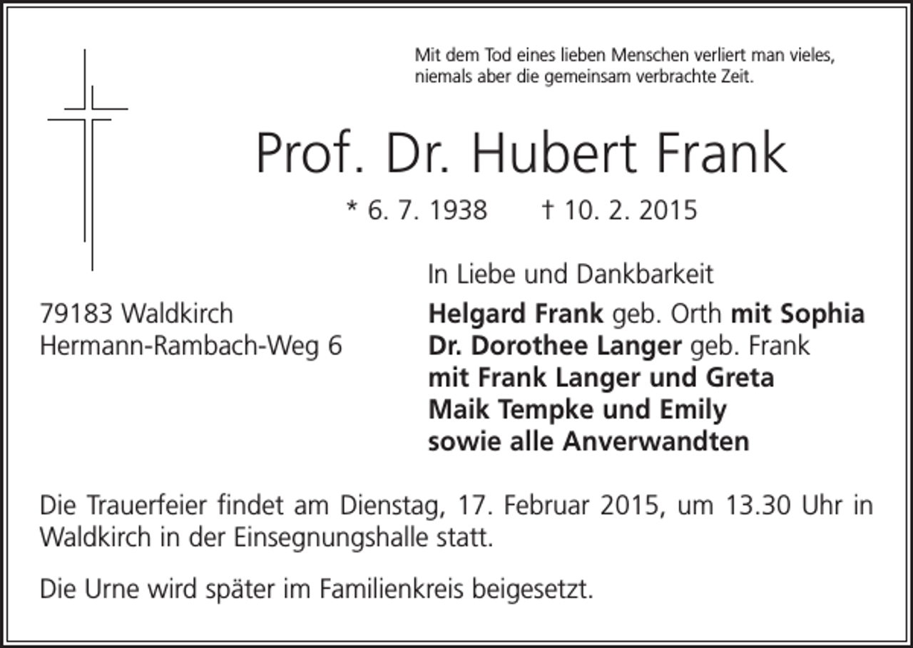 <p>Mit dem Tod eines lieben Menschen verliert man vieles,<br />niemals aber die gemeinsam verbrachte Zeit.</p><p>Prof. Dr. Hubert Frank<br />* 6. 7. 1938 † 10. 2. 2015</p><p>In Liebe und Dankbarkeit</p><p>79183 Waldkirch<br />Helgard Frank geb. Orth mit Sophia<br />Hermann-Rambach-Weg 6 Dr. Dorothee Langer geb. Frank<br />mit Frank Langer und Greta<br />Maik Tempke und Emily<br />sowie alle Anverwandten<br />Die Trauerfeier findet am Dienstag, 17. Februar 2015, um 13.30 Uhr in<br />Waldkirch in der Einsegnungshalle statt.<br />Die Urne wird später im Familienkreis beigesetzt.</p>