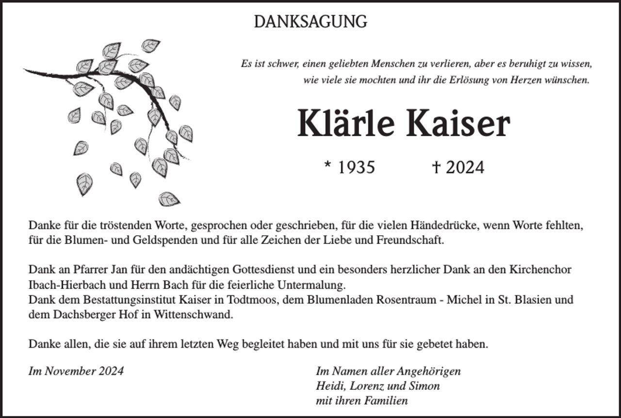 <p>DANKSAGUNG<br />Es ist schwer, einen geliebten Menschen zu verlieren, aber es beruhigt zu wissen,<br />wie viele sie mochten und ihr die Erlösung von Herzen wünschen.</p><p>Klärle Kaiser<br />* 1935</p><p>† 2024</p><p>Danke für die tröstenden Worte, gesprochen oder geschrieben, für die vielen Händedrücke, wenn Worte fehlten,<br />für die Blumen- und Geldspenden und für alle Zeichen der Liebe und Freundschaft.<br />Dank an Pfarrer Jan für den andächtigen Gottesdienst und ein besonders herzlicher Dank an den Kirchenchor<br />Ibach-Hierbach und Herrn Bach für die feierliche Untermalung.<br />Dank dem Bestattungsinstitut Kaiser in Todtmoos, dem Blumenladen Rosentraum - Michel in St. Blasien und<br />dem Dachsberger Hof in Wittenschwand.<br />Danke allen, die sie auf ihrem letzten Weg begleitet haben und mit uns für sie gebetet haben.<br />Im November 2024</p><p>Im Namen aller Angehörigen<br />Heidi, Lorenz und Simon<br />mit ihren Familien</p>