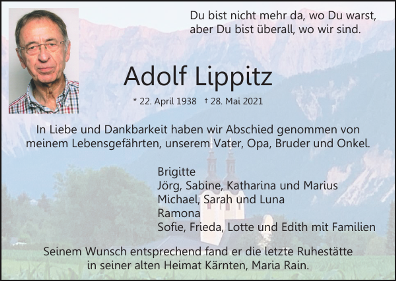 <p>Du bist nicht mehr da, wo Du warst,<br />aber Du bist überall, wo wir sind.</p><p>Adolf Lippitz<br />* 22. April 1938 † 28. Mai 2021</p><p>In Liebe und Dankbarkeit haben wir Abschied genommen von<br />meinem Lebensgefährten, unserem Vater, Opa, Bruder und Onkel.<br />Brigitte<br />Jörg, Sabine, Katharina und Marius<br />Michael, Sarah und Luna<br />Ramona<br />Sofie, Frieda, Lotte und Edith mit Familien<br />Seinem Wunsch entsprechend fand er die letzte Ruhestätte<br />in seiner alten Heimat Kärnten, Maria Rain.</p>