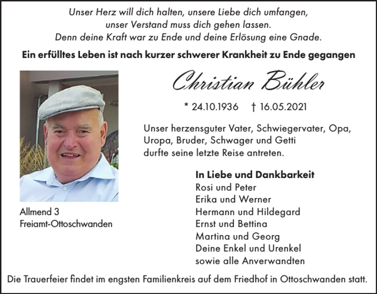 <p>Unser Herz will dich halten, unsere Liebe dich umfangen,<br />unser Verstand muss dich gehen lassen.<br />Denn deine Kraft war zu Ende und deine Erlösung eine Gnade.<br />Ein erfülltes Leben ist nach kurzer schwerer Krankheit zu Ende gegangen</p><p>Christian Bühler<br />* 24.10.1936</p><p>† 16.05.2021</p><p>Unser herzensguter Vater, Schwiegervater, Opa,<br />Uropa, Bruder, Schwager und Getti<br />durfte seine letzte Reise antreten.</p><p>Allmend 3<br />Freiamt-Ottoschwanden</p><p>In Liebe und Dankbarkeit<br />Rosi und Peter<br />Erika und Werner<br />Hermann und Hildegard<br />Ernst und Bettina<br />Martina und Georg<br />Deine Enkel und Urenkel<br />sowie alle Anverwandten</p><p>Die Trauerfeier findet im engsten Familienkreis auf dem Friedhof in Ottoschwanden statt.</p>