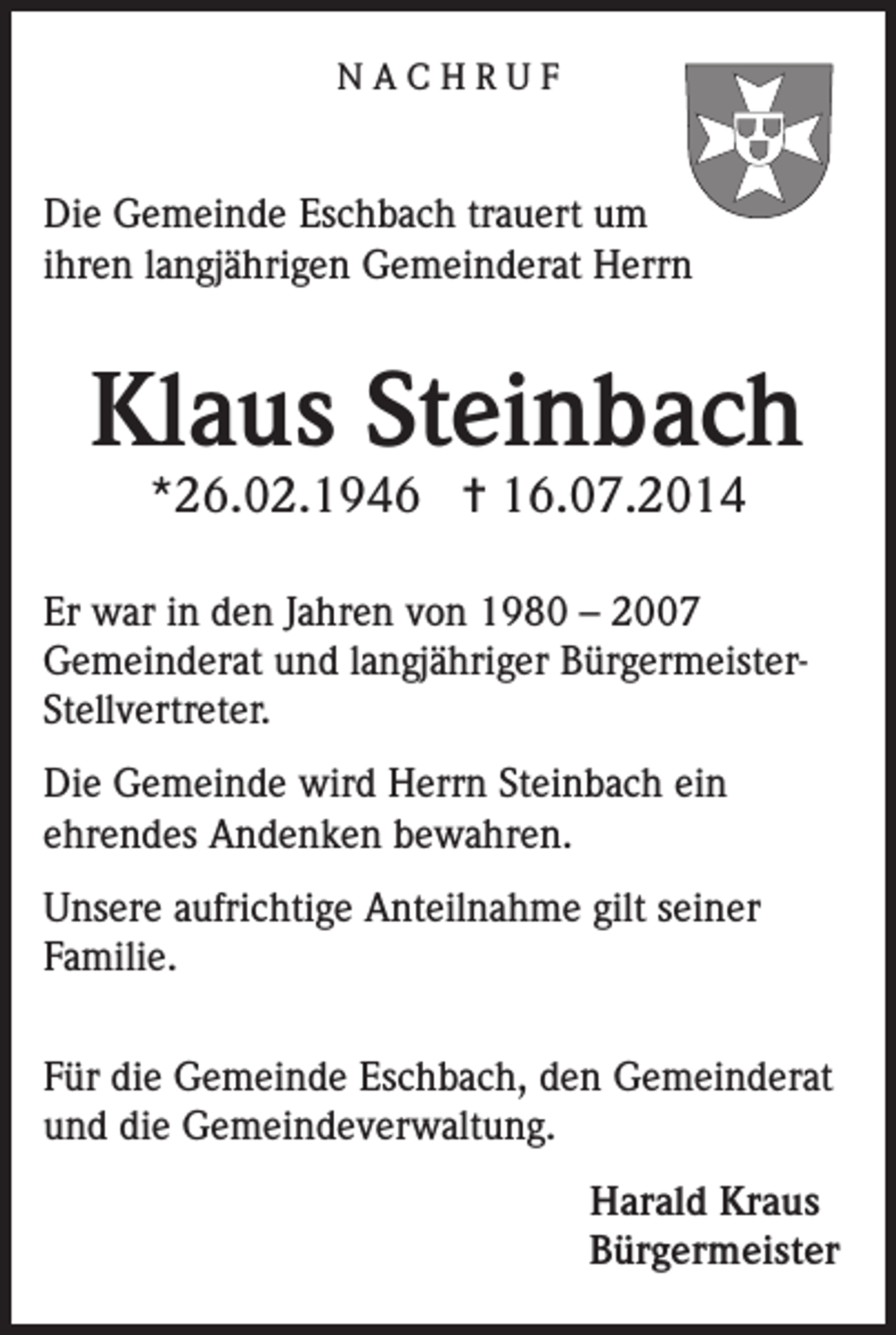 <p>NACHRUF</p><p>Die Gemeinde Eschbach trauert um<br />ihren langjährigen Gemeinderat Herrn</p><p>Klaus Steinbach<br />*26.02.1946 ✝ 16.07.2014</p><p>Er war in den Jahren von 1980 – 2007<br />Gemeinderat und langjähriger BürgermeisterStellvertreter.<br />Die Gemeinde wird Herrn Steinbach ein<br />ehrendes Andenken bewahren.<br />Unsere aufrichtige Anteilnahme gilt seiner<br />Familie.<br />Für die Gemeinde Eschbach, den Gemeinderat<br />und die Gemeindeverwaltung.<br />Harald Kraus<br />Bürgermeister</p>