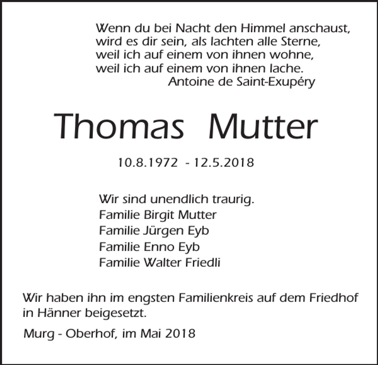 <p>Wenn du bei Nacht den Himmel anschaust,<br />wird es dir sein, als lachten alle Sterne,<br />weil ich auf einem von ihnen wohne,<br />weil ich auf einem von ihnen lache.<br />Antoine de Saint-Exupéry</p><p>Thomas Mutter<br />10.8.1972 - 12.5.2018<br />Wir sind unendlich traurig.<br />Familie Birgit Mutter<br />Familie Jürgen Eyb<br />Familie Enno Eyb<br />Familie Walter Friedli<br />Wir haben ihn im engsten Familienkreis auf dem Friedhof<br />in Hänner beigesetzt.<br />Murg - Oberhof, im Mai 2018</p>