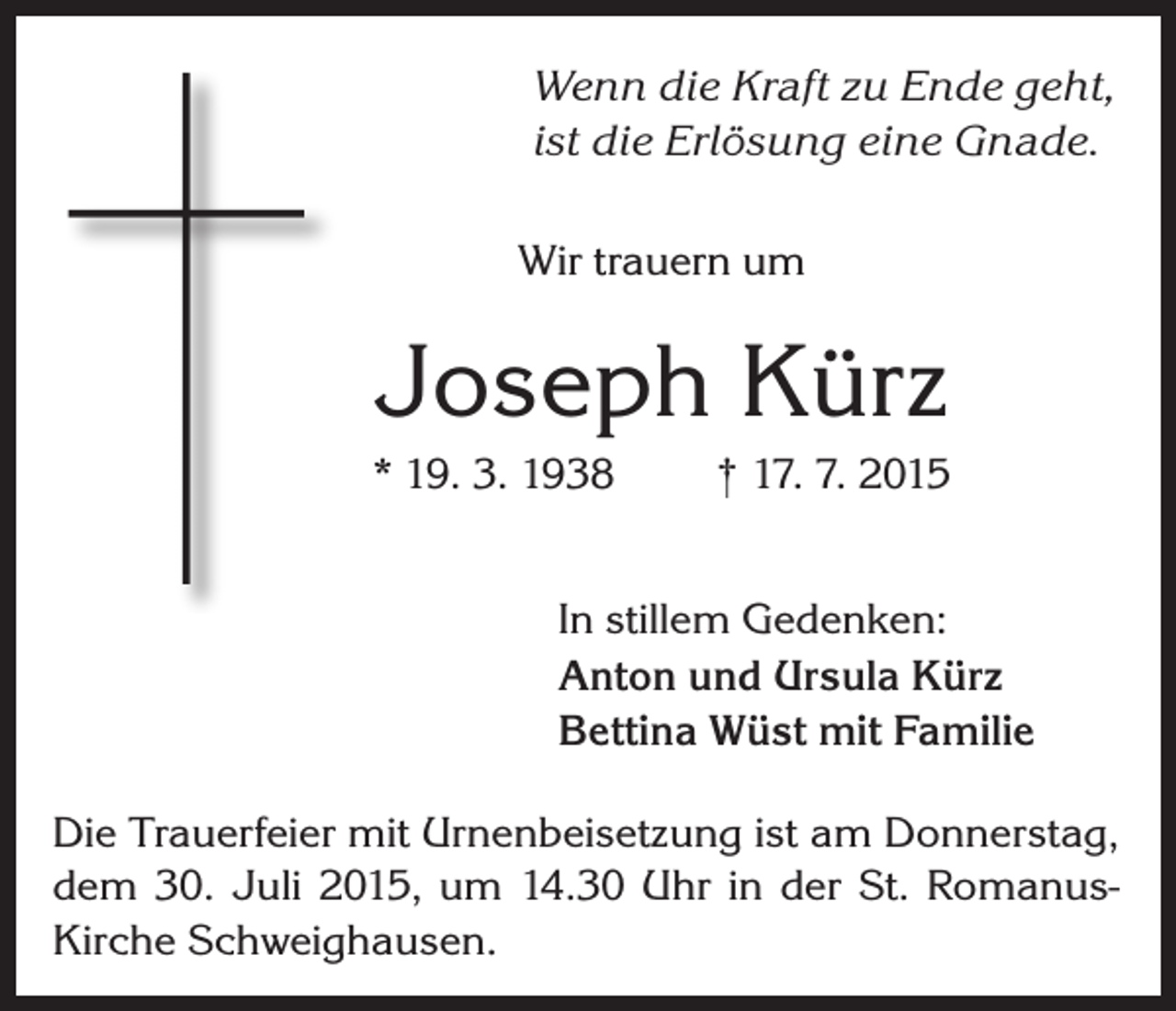 <p>Wenn die Kraft zu Ende geht,<br />ist die Erlösung eine Gnade.<br />Wir trauern um</p><p>Joseph Kürz<br />* 19. 3. 1938</p><p>† 17. 7. 2015</p><p>In stillem Gedenken:<br />Anton und Ursula Kürz<br />Bettina Wüst mit Familie<br />Die Trauerfeier mit Urnenbeisetzung ist am Donnerstag,<br />dem 30. Juli 2015, um 14.30 Uhr in der St. RomanusKirche Schweighausen.</p>