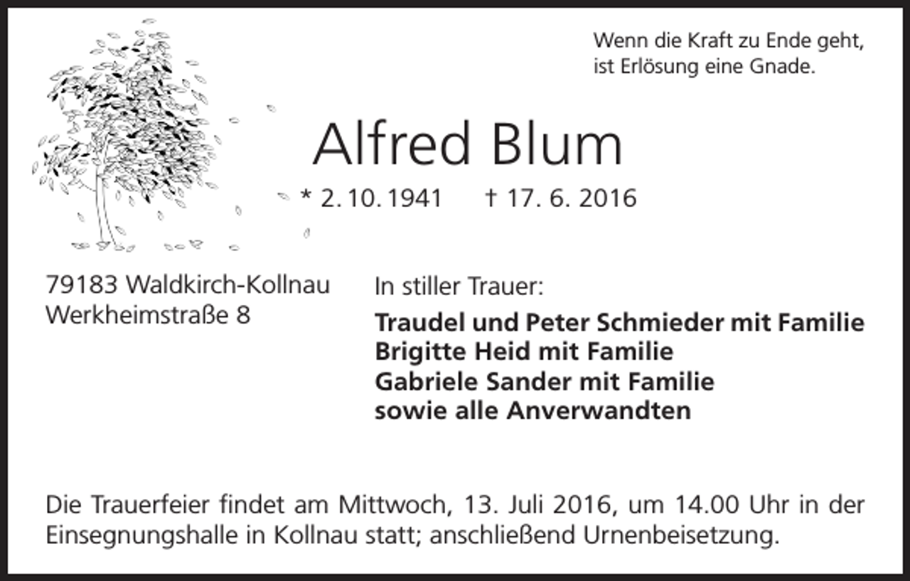 <p>Wenn die Kraft zu Ende geht,<br />ist Erlösung eine Gnade.</p><p>Alfred Blum<br />* 2. 10. 1941 † 17. 6. 2016<br />79183 Waldkirch-Kollnau<br />Werkheimstraße 8</p><p>In stiller Trauer:<br />Traudel und Peter Schmieder mit Familie<br />Brigitte Heid mit Familie<br />Gabriele Sander mit Familie<br />sowie alle Anverwandten</p><p>Die Trauerfeier findet am Mittwoch, 13. Juli 2016, um 14.00 Uhr in der<br />Einsegnungshalle in Kollnau statt; anschließend Urnenbeisetzung.</p>