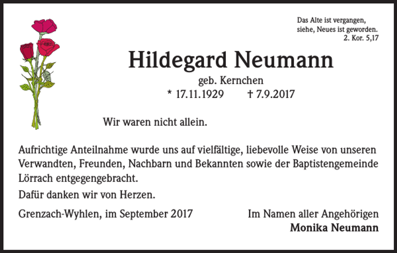 <p>Das Alte ist vergangen,<br />siehe, Neues ist geworden.<br />2. Kor. 5,17</p><p>Hildegard Neumann<br />geb. Kernchen<br />* 17.11.1929 † 7.9.2017</p><p>Wir waren nicht allein.<br />Aufrichtige Anteilnahme wurde uns auf vielfältige, liebevolle Weise von unseren<br />Verwandten, Freunden, Nachbarn und Bekannten sowie der Baptistengemeinde<br />Lörrach entgegengebracht.<br />Dafür danken wir von Herzen.<br />Grenzach-Wyhlen, im September 2017</p><p>Im Namen aller Angehörigen<br />Monika Neumann</p>