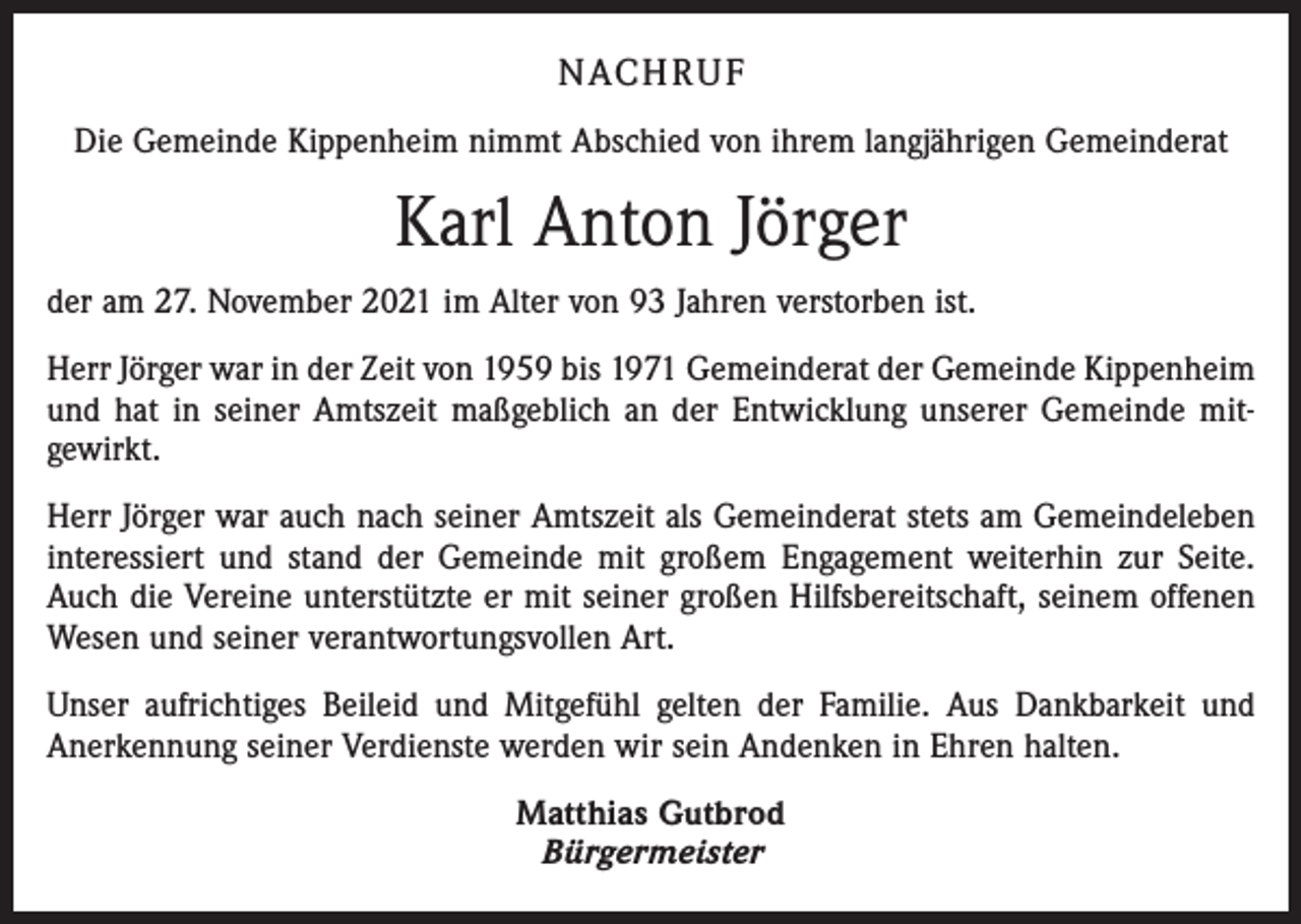 <p>NACHRUF<br />Die Gemeinde Kippenheim nimmt Abschied von ihrem langjährigen Gemeinderat</p><p>Karl Anton Jörger<br />der am 27. November 2021 im Alter von 93 Jahren verstorben ist.<br />Herr Jörger war in der Zeit von 1959 bis 1971 Gemeinderat der Gemeinde Kippenheim<br />und hat in seiner Amtszeit maßgeblich an der Entwicklung unserer Gemeinde mit­<br />gewirkt.<br />Herr Jörger war auch nach seiner Amtszeit als Gemeinderat stets am Gemeindeleben<br />interessiert und stand der Gemeinde mit großem Engagement weiterhin zur Seite.<br />Auch die Vereine unterstützte er mit seiner großen Hilfsbereitschaft, seinem offenen<br />Wesen und seiner verantwortungsvollen Art.<br />Unser aufrichtiges Beileid und Mitgefühl gelten der Familie. Aus Dankbarkeit und<br />Anerkennung seiner Verdienste werden wir sein Andenken in Ehren halten.<br />Matthias Gutbrod<br />Bürgermeister</p>