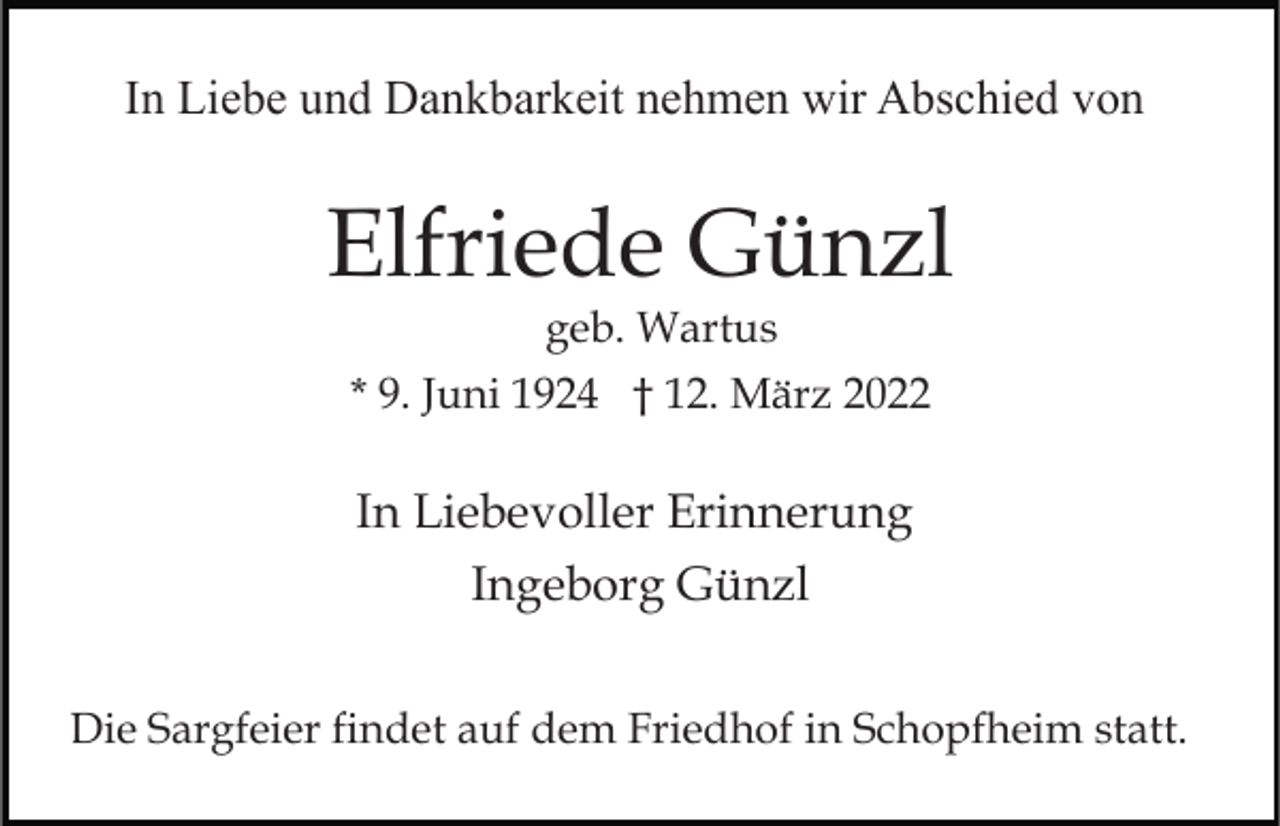 <p>In Liebe und Dankbarkeit nehmen wir Abschied von</p><p>Elfriede Günzl<br />geb. Wartus<br />* 9. Juni 1924 † 12. März 2022</p><p>In Liebevoller Erinnerung<br />Ingeborg Günzl<br />Die Sargfeier findet auf dem Friedhof in Schopfheim statt.</p>