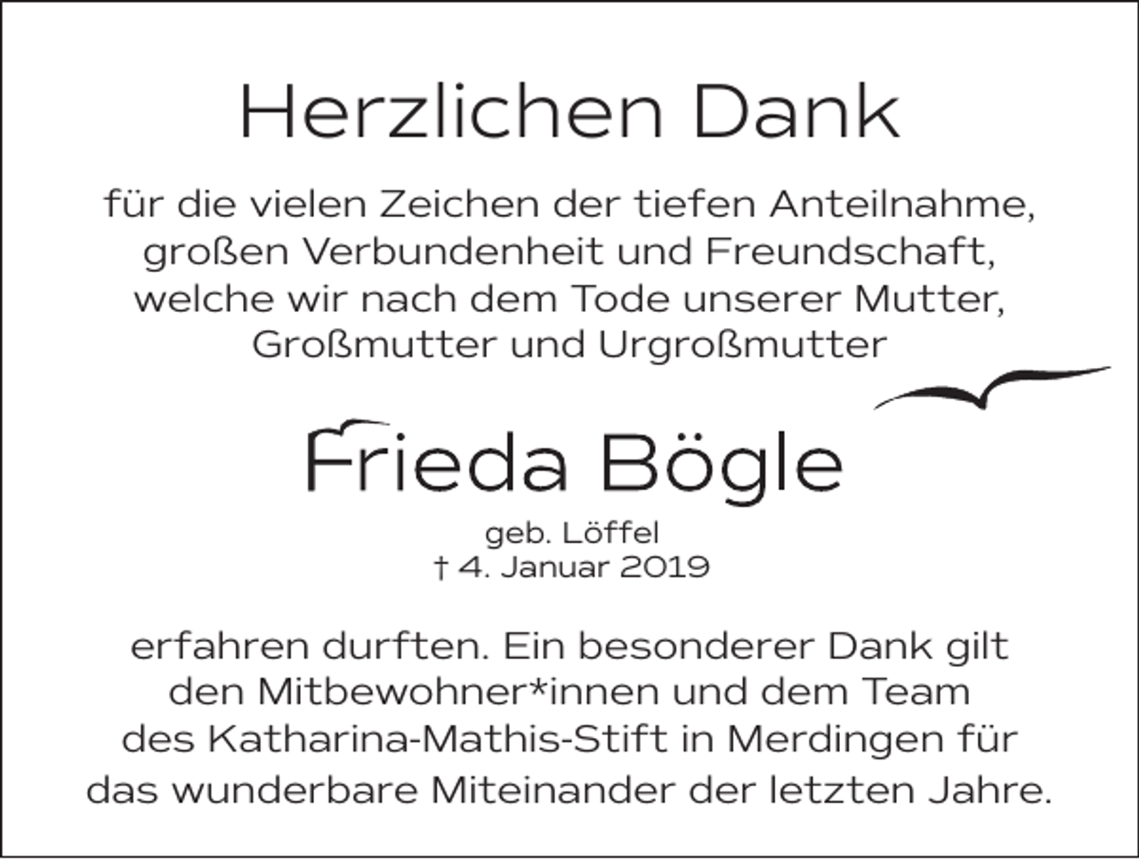 <p>Herzlichen Dank<br />für die vielen Zeichen der tiefen Anteilnahme,<br />großen Verbundenheit und Freundschaft,<br />welche wir nach dem Tode unserer Mutter,<br />Großmutter und Urgroßmutter</p><p>geb. Löffel<br />† 4. Januar 2019</p><p>erfahren durften. Ein besonderer Dank gilt<br />den Mitbewohner*innen und dem Team<br />des Katharina-Mathis-Stift in Merdingen für<br />das wunderbare Miteinander der letzten Jahre.</p>
