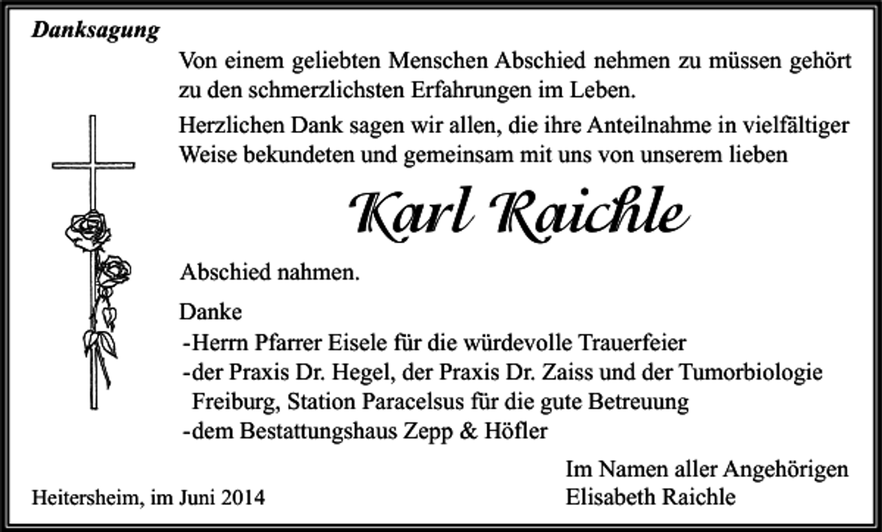 <p>Danksagung</p><p>Von einem geliebten Menschen Abschied nehmen zu müssen gehört<br />zu den schmerzlichsten Erfahrungen im Leben.<br />Herzlichen Dank sagen wir allen, die ihre Anteilnahme in vielfältiger<br />Weise bekundeten und gemeinsam mit uns von unserem lieben</p><p>Karl Raichle<br />Abschied nahmen.<br />Danke<br />- Herrn Pfarrer Eisele für die würdevolle Trauerfeier<br />- der Praxis Dr. Hegel, der Praxis Dr. Zaiss und der Tumorbiologie<br />Freiburg, Station Paracelsus für die gute Betreuung<br />- dem Bestattungshaus Zepp &amp; Höfler<br />Heitersheim, im Juni 2014</p><p>Im Namen aller Angehörigen<br />Elisabeth Raichle</p>