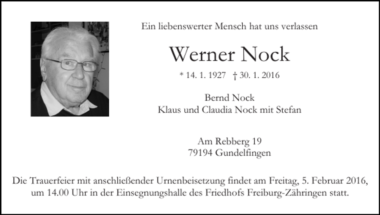 <p>Ein liebenswerter Mensch hat uns verlassen</p><p>Werner Nock<br />* 14. 1. 1927 † 30. 1. 2016</p><p>Bernd Nock<br />Klaus und Claudia Nock mit Stefan<br />Am Rebberg 19<br />79194 Gundelfingen<br />Die Trauerfeier mit anschließender Urnenbeisetzung findet am Freitag, 5. Februar 2016,<br />um 14.00 Uhr in der Einsegnungshalle des Friedhofs Freiburg-Zähringen statt.</p>