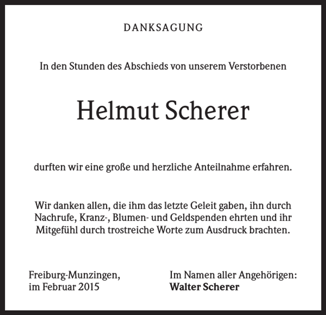 <p>D A NK S A G U NG</p><p>In den Stunden des Abschieds von unserem Verstorbenen</p><p>Helmut Scherer<br />durften wir eine große und herzliche Anteilnahme erfahren.</p><p>Wir danken allen, die ihm das letzte Geleit gaben, ihn durch<br />Nachrufe, Kranz-, Blumen- und Geldspenden ehrten und ihr<br />Mitgefühl durch trostreiche Worte zum Ausdruck brachten.</p><p>Freiburg-Munzingen,<br />im Februar 2015</p><p>Im Namen aller Angehörigen:<br />Walter Scherer</p>