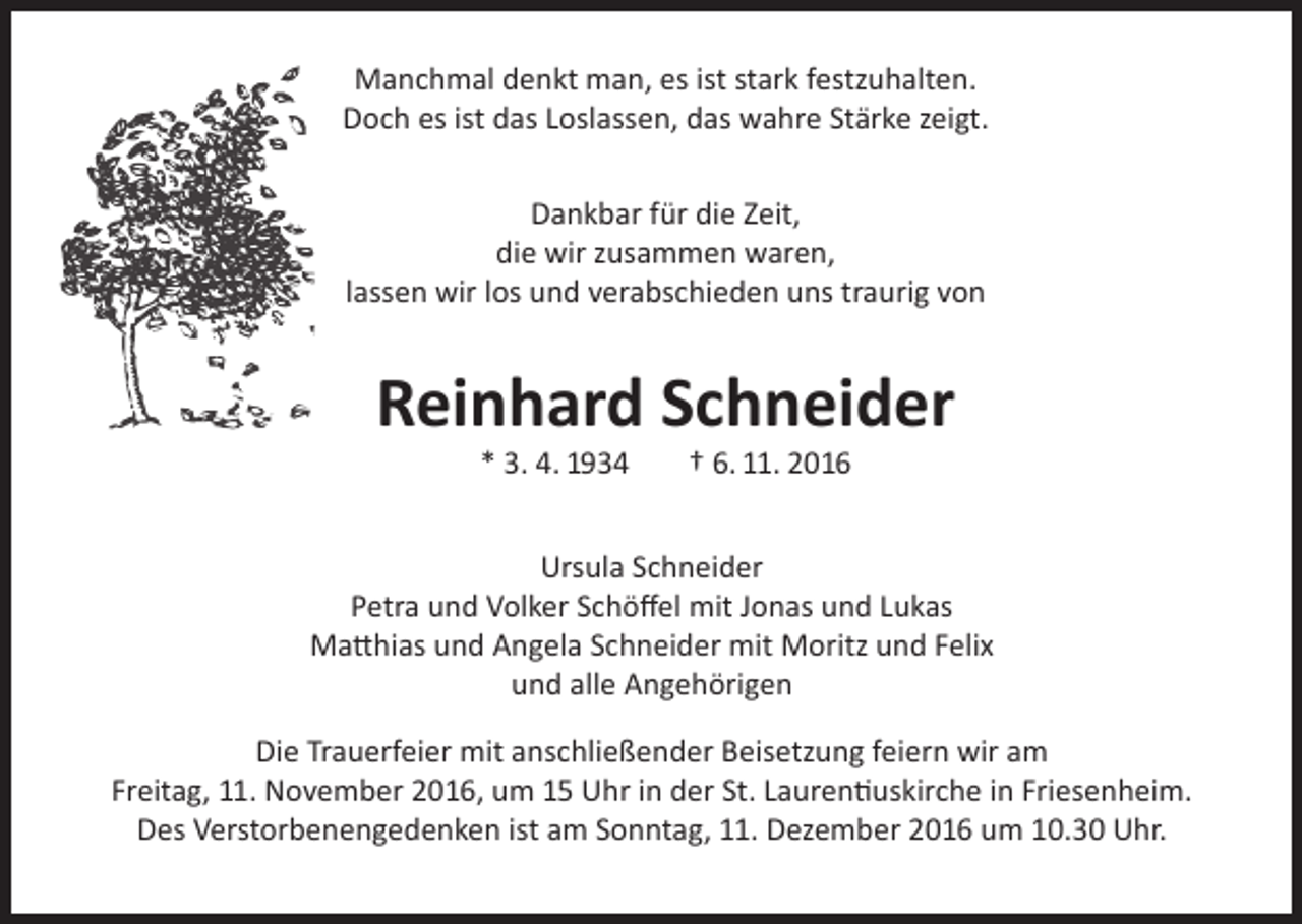 <p>Manchmal denkt man, es ist stark festzuhalten.<br />Doch es ist das Loslassen, das wahre Stärke zeigt.<br />Dankbar für die Zeit,<br />die wir zusammen waren,<br />lassen wir los und verabschieden uns traurig von</p><p>Reinhard Schneider<br />* 3. 4. 1934</p><p>† 6. 11. 2016</p><p>Ursula Schneider<br />Petra und Volker Schöffel mit Jonas und Lukas<br />Matthias und Angela Schneider mit Moritz und Felix<br />und alle Angehörigen<br />Die Trauerfeier mit anschließender Beisetzung feiern wir am<br />Freitag, 11. November 2016, um 15 Uhr in der St. Laurentiuskirche in Friesenheim.<br />Des Verstorbenengedenken ist am Sonntag, 11. Dezember 2016 um 10.30 Uhr.</p>