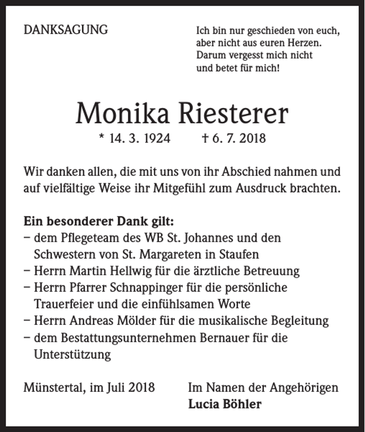 <p>DANKSAGUNG</p><p>Ich bin nur geschieden von euch,<br />aber nicht aus euren Herzen.<br />Darum vergesst mich nicht<br />und betet für mich!</p><p>Monika Riesterer<br />* 14. 3. 1924 † 6. 7. 2018</p><p>Wir danken allen, die mit uns von ihr Abschied nahmen und<br />auf vielfältige Weise ihr Mitgefühl zum Ausdruck brachten.<br />Ein besonderer Dank gilt:<br />– dem Pflegeteam des WB St. Johannes und den<br />Schwestern von St. Margareten in Staufen<br />– Herrn Martin Hellwig für die ärztliche Betreuung<br />– Herrn Pfarrer Schnappinger für die persönliche<br />Trauerfeier und die einfühlsamen Worte<br />– Herrn Andreas Mölder für die musikalische Begleitung<br />– dem Bestattungsunternehmen Bernauer für die<br />Unterstützung<br />Münstertal, im Juli 2018</p><p>I m Namen der Angehörigen<br />Lucia Böhler</p>
