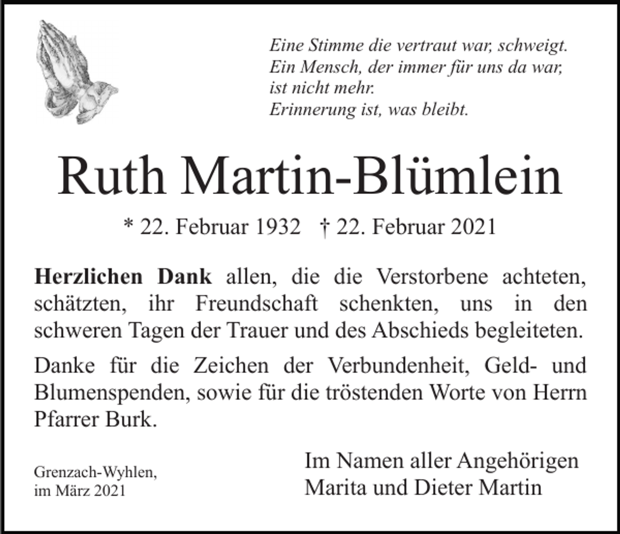 <p>Eine Stimme die vertraut war, schweigt.<br />Ein Mensch, der immer für uns da war,<br />ist nicht mehr.<br />Erinnerung ist, was bleibt.</p><p>Ruth Martin-Blümlein<br />* 22. Februar 1932 † 22. Februar 2021<br />Herzlichen Dank allen, die die Verstorbene achteten,<br />schätzten, ihr Freundschaft schenkten, uns in den<br />schweren Tagen der Trauer und des Abschieds begleiteten.<br />Danke für die Zeichen der Verbundenheit, Geld- und<br />Blumenspenden, sowie für die tröstenden Worte von Herrn<br />Pfarrer Burk.<br />Grenzach-Wyhlen,<br />im März 2021</p><p>Im Namen aller Angehörigen<br />Marita und Dieter Martin</p>