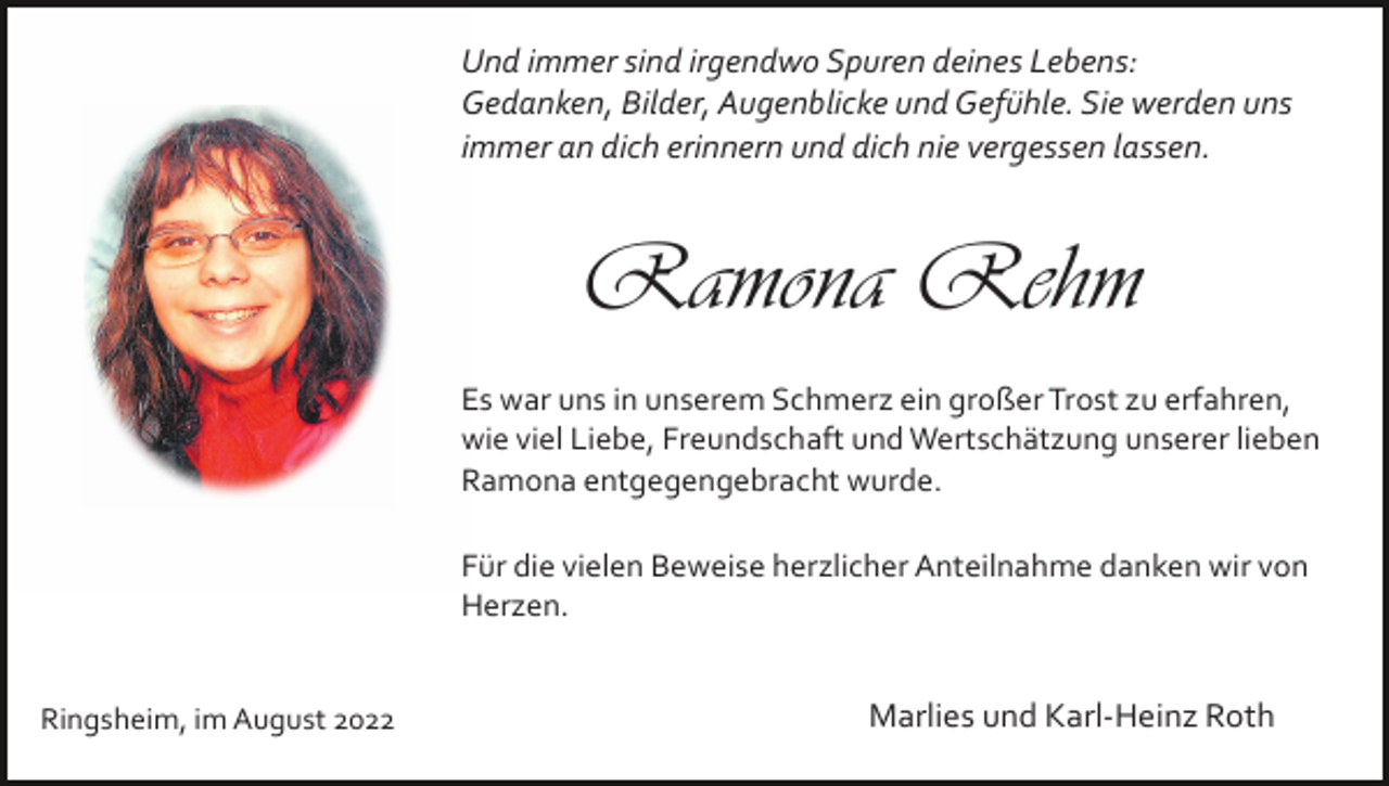 <p>Und immer sind irgendwo Spuren deines Lebens:<br />Gedanken, Bilder, Augenblicke und Gefühle. Sie werden uns<br />immer an dich erinnern und dich nie vergessen lassen.</p><p>Ramona Rehm<br />Es war uns in unserem Schmerz ein großer Trost zu erfahren,<br />wie viel Liebe, Freundschaft und Wertschätzung unserer lieben<br />Ramona entgegengebracht wurde.<br />Für die vielen Beweise herzlicher Anteilnahme danken wir von<br />Herzen.<br />Ringsheim, im August 2022</p><p>Marlies und Karl­Heinz Roth</p>