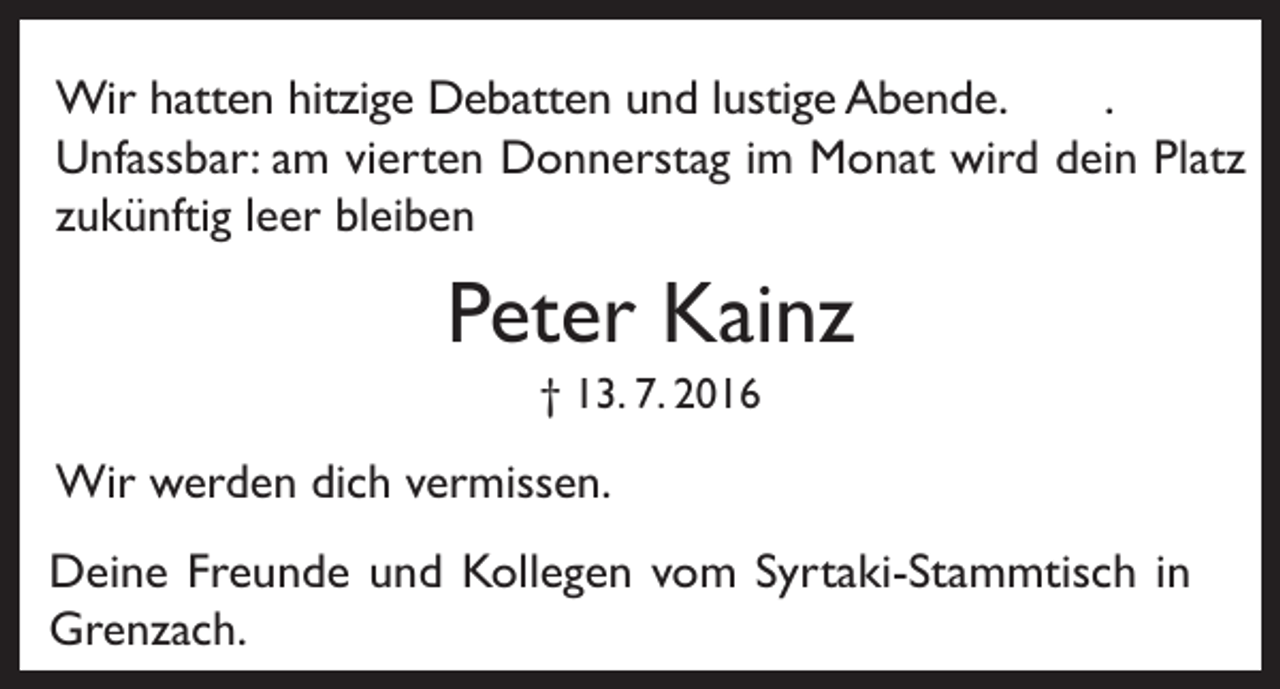 <p>Wir hatten hitzige Debatten und lustige Abende.<br />.<br />Unfassbar: am vierten Donnerstag im Monat wird dein Platz<br />zukünftig leer bleiben</p><p>Peter Kainz<br />† 13. 7. 2016</p><p>Wir werden dich vermissen.<br />Deine Freunde und Kollegen vom Syrtaki-Stammtisch in<br />Grenzach.</p>
