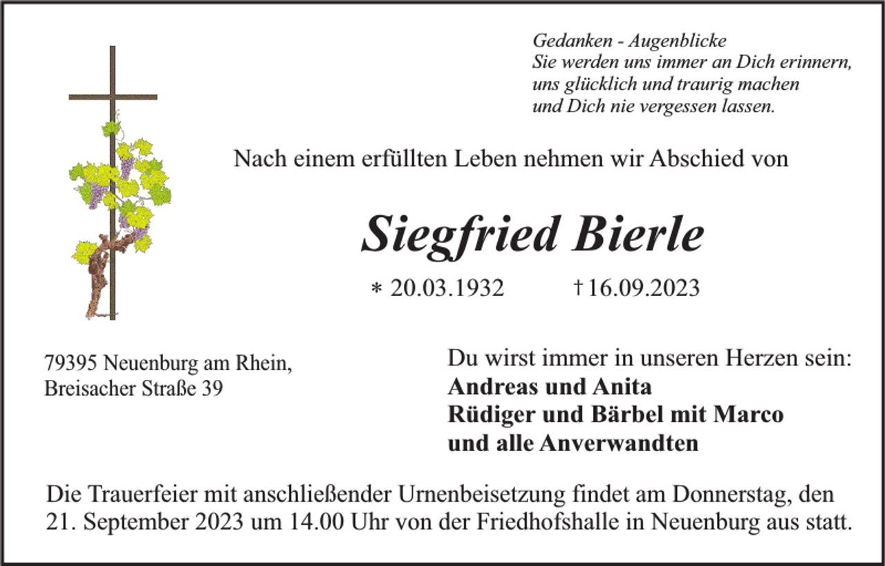 <p>Gedanken - Augenblicke<br />Sie werden uns immer an Dich erinnern,<br />uns glücklich und traurig machen<br />und Dich nie vergessen lassen.</p><p>Nach einem erfüllten Leben nehmen wir Abschied von</p><p>Siegfried Bierle<br />* 20.03.1932<br />79395 Neuenburg am Rhein,<br />Breisacher Straße 39</p><p>† 16.09.2023</p><p>Du wirst immer in unseren Herzen sein:<br />Andreas und Anita<br />Rüdiger und Bärbel mit Marco<br />und alle Anverwandten</p><p>Die Trauerfeier mit anschließender Urnenbeisetzung findet am Donnerstag, den<br />21. September 2023 um 14.00 Uhr von der Friedhofshalle in Neuenburg aus statt.</p>