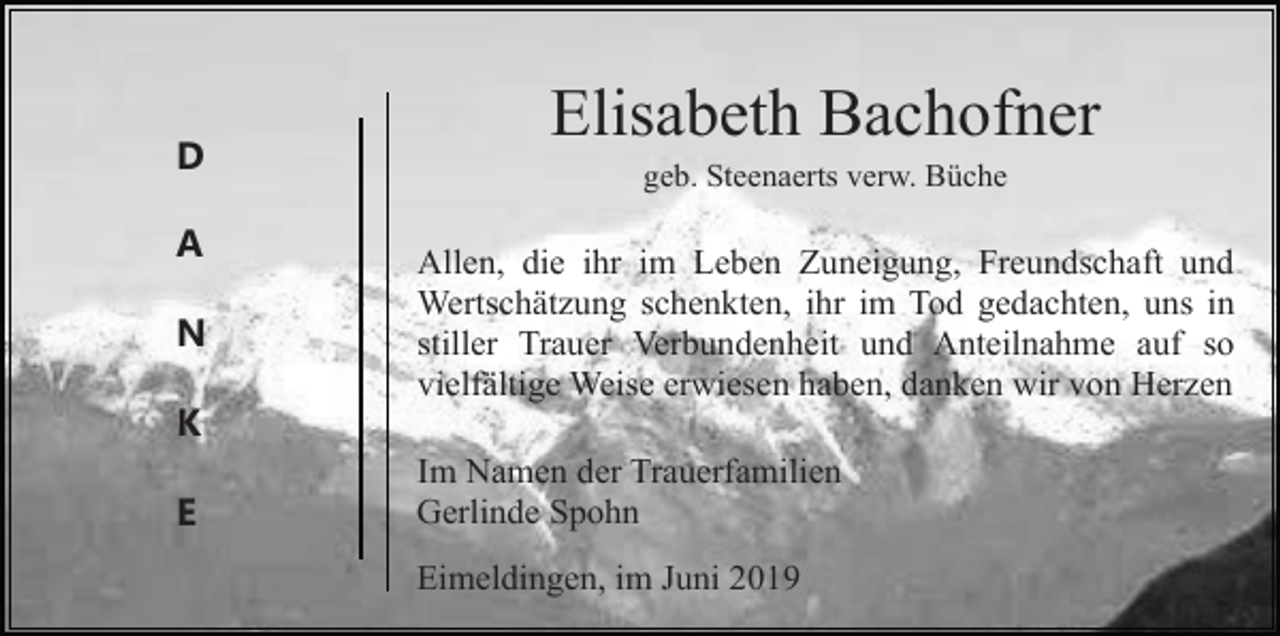 <p>D<br />A<br />N</p><p>Elisabeth Bachofner<br />geb. Steenaerts verw. Büche</p><p>Allen, die ihr im Leben Zuneigung, Freundschaft und<br />Wertschätzung schenkten, ihr im Tod gedachten, uns in<br />stiller Trauer Verbundenheit und Anteilnahme auf so<br />vielfältige Weise erwiesen haben, danken wir von Herzen</p><p>K<br />E</p><p>Im Namen der Trauerfamilien<br />Gerlinde Spohn<br />Eimeldingen, im Juni 2019</p>