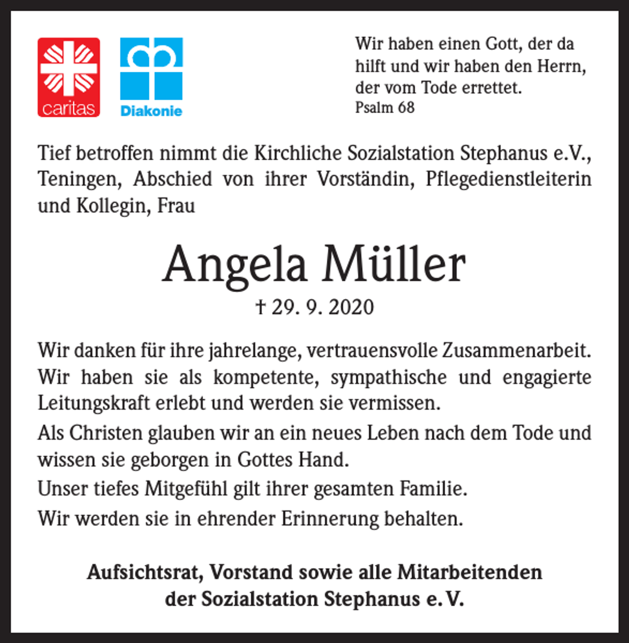 <p>Wir haben einen Gott, der da<br />hilft und wir haben den Herrn,<br />der vom Tode errettet.<br />Diakonie</p><p>Psalm 68</p><p>Tief betroffen nimmt die Kirchliche Sozialstation Stephanus e.V.,<br />Teningen, Abschied von ihrer Vorständin, Pflegedienstleiterin<br />und Kollegin, Frau</p><p>Angela Müller<br />† 29. 9. 2020</p><p>Wir danken für ihre jahrelange, vertrauensvolle Zusammenarbeit.<br />Wir haben sie als kompetente, sympathische und ­engagierte<br />­Leitungskraft erlebt und werden sie vermissen.<br />Als Christen glauben wir an ein neues Leben nach dem Tode und<br />wissen sie geborgen in Gottes Hand.<br />Unser tiefes Mitgefühl gilt ihrer gesamten Familie.<br />Wir werden sie in ehrender Erinnerung behalten.<br />Aufsichtsrat, Vorstand sowie alle Mitarbeitenden<br />der Sozialstation Stephanus e. V.</p>