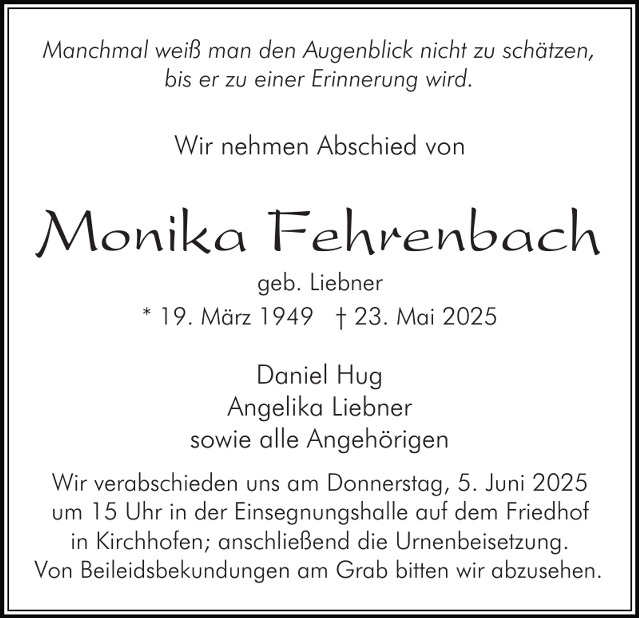 <p>Manchmal weiß man den Augenblick nicht zu schätzen,<br />bis er zu einer Erinnerung wird.</p><p>Wir nehmen Abschied von</p><p>Monika Fehrenbach<br />geb. Liebner<br />* 19. März 1949 † 23. Mai 2025</p><p>Daniel Hug<br />Angelika Liebner<br />sowie alle Angehörigen<br />Wir verabschieden uns am Donnerstag, 5. Juni 2025<br />um 15 Uhr in der Einsegnungshalle auf dem Friedhof<br />in Kirchhofen; anschließend die Urnenbeisetzung.<br />Von Beileidsbekundungen am Grab bitten wir abzusehen.</p>