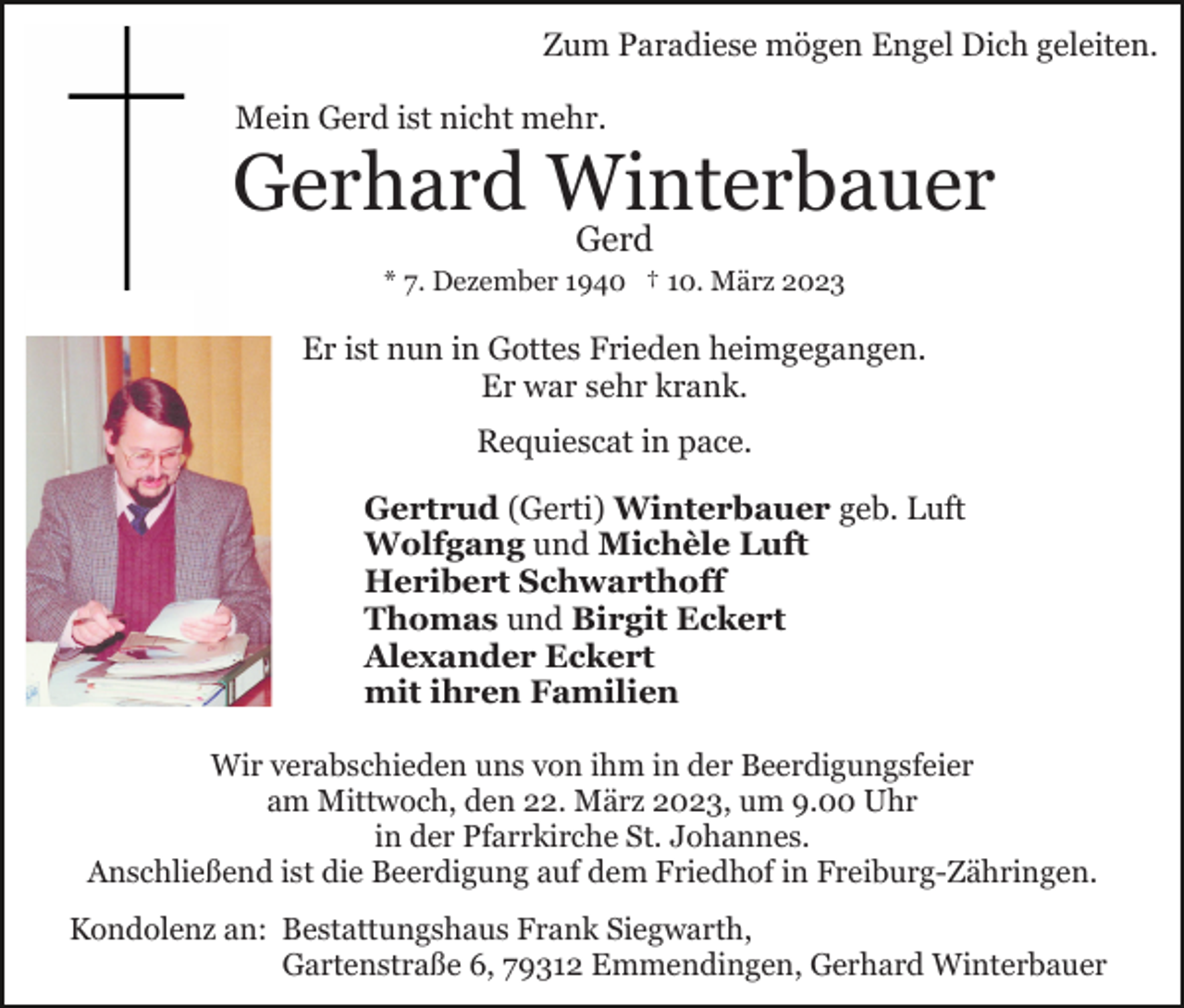 <p>Zum Paradiese mögen Engel Dich geleiten.<br />Mein Gerd ist nicht mehr.</p><p>Gerhard Winterbauer<br />Gerd</p><p>* 7. Dezember 1940 † 10. März 2023</p><p>Er ist nun in Gottes Frieden heimgegangen.<br />Er war sehr krank.<br />Requiescat in pace.<br />Gertrud (Gerti) Winterbauer geb. Luft<br />Wolfgang und Michèle Luft<br />Heribert Schwarthoff<br />Thomas und Birgit Eckert<br />Alexander Eckert<br />mit ihren Familien<br />Wir verabschieden uns von ihm in der Beerdigungsfeier<br />am Mittwoch, den 22. März 2023, um 9.00 Uhr<br />in der Pfarrkirche St. Johannes.<br />Anschließend ist die Beerdigung auf dem Friedhof in Freiburg-Zähringen.<br />Kondolenz an: Bestattungshaus Frank Siegwarth,<br />Gartenstraße 6, 79312 Emmendingen, Gerhard Winterbauer</p>