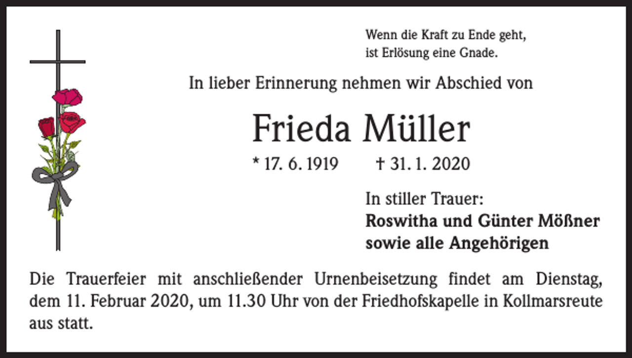 <p>Wenn die Kraft zu Ende geht,<br />ist Erlösung eine Gnade.</p><p>In lieber Erinnerung nehmen wir Abschied von</p><p>Frieda Müller<br />* 17. 6. 1919 † 31. 1. 2020<br />In stiller Trauer:<br />Roswitha und Günter Mößner<br />sowie alle Angehörigen<br />Die Trauerfeier mit anschließender Urnenbeisetzung findet am Dienstag,<br />dem 11. Februar 2020, um 11.30 Uhr von der Friedhofskapelle in Kollmarsreute<br />aus statt.</p>