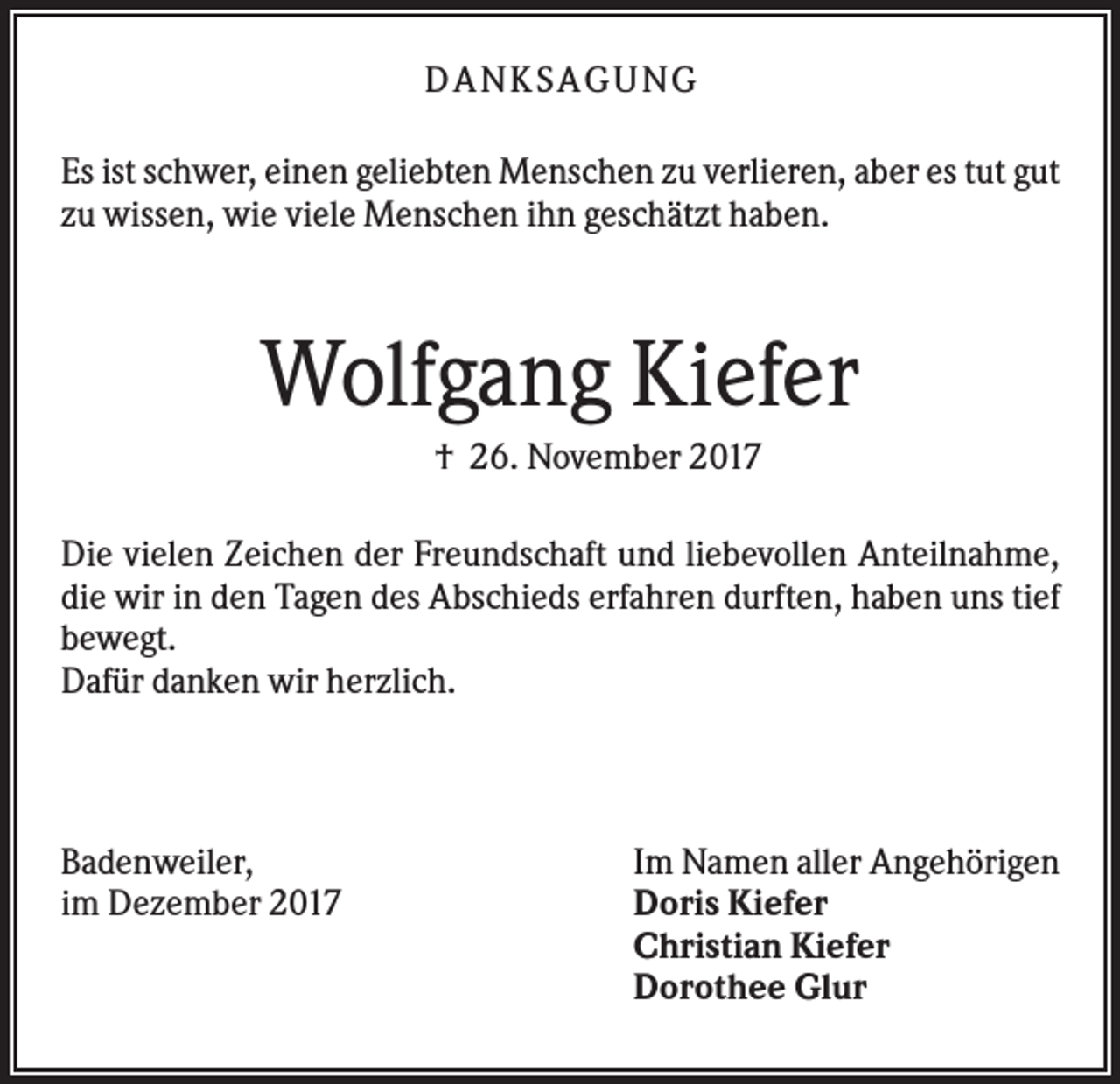 <p>DANK SAGU NG<br />Es ist schwer, einen geliebten Menschen zu verlieren, aber es tut gut<br />zu wissen, wie viele Menschen ihn geschätzt haben.</p><p>Wolfgang Kiefer<br />† 26. November 2017<br />Die vielen Zeichen der Freundschaft und liebevollen Anteilnahme,<br />die wir in den Tagen des Abschieds erfahren durften, haben uns tief<br />bewegt.<br />Dafür danken wir herzlich.</p><p>Badenweiler,<br />im Dezember 2017</p><p>Im Namen aller Angehörigen<br />Doris Kiefer<br />Christian Kiefer<br />Dorothee Glur</p>