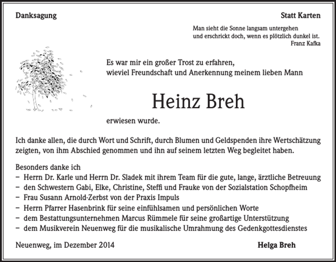 <p>Danksagung</p><p>Statt Karten</p><p>Man sieht die Sonne langsam untergehen<br />und erschrickt doch, wenn es plötzlich dunkel ist.<br />Franz Kafka</p><p>s war mir ein großer Trost zu erfahren,<br />E<br />wieviel Freundschaft und Anerkennung meinem lieben Mann</p><p>Heinz Breh</p><p>erwiesen wurde.</p><p>Ich danke allen, die durch Wort und Schrift, durch Blumen und Geldspenden ihre Wertschätzung<br />zeigten, von ihm Abschied genommen und ihn auf seinem letzten Weg begleitet haben.<br />Besonders danke ich<br />– Herrn Dr. Karle und Herrn Dr. Sladek mit ihrem Team für die gute, lange, ärztliche Betreuung<br />– den Schwestern Gabi, Elke, Christine, Steffi und Frauke von der Sozialstation Schopfheim<br />– Frau Susann Arnold-Zerbst von der Praxis Impuls<br />– Herrn Pfarrer Hasenbrink für seine einfühlsamen und persönlichen Worte<br />– dem Bestattungsunternehmen Marcus Rümmele für seine großartige Unterstützung<br />– dem Musikverein Neuenweg für die musikalische Umrahmung des Gedenkgottesdienstes<br />Neuenweg, im Dezember 2014</p><p>Helga Breh</p>