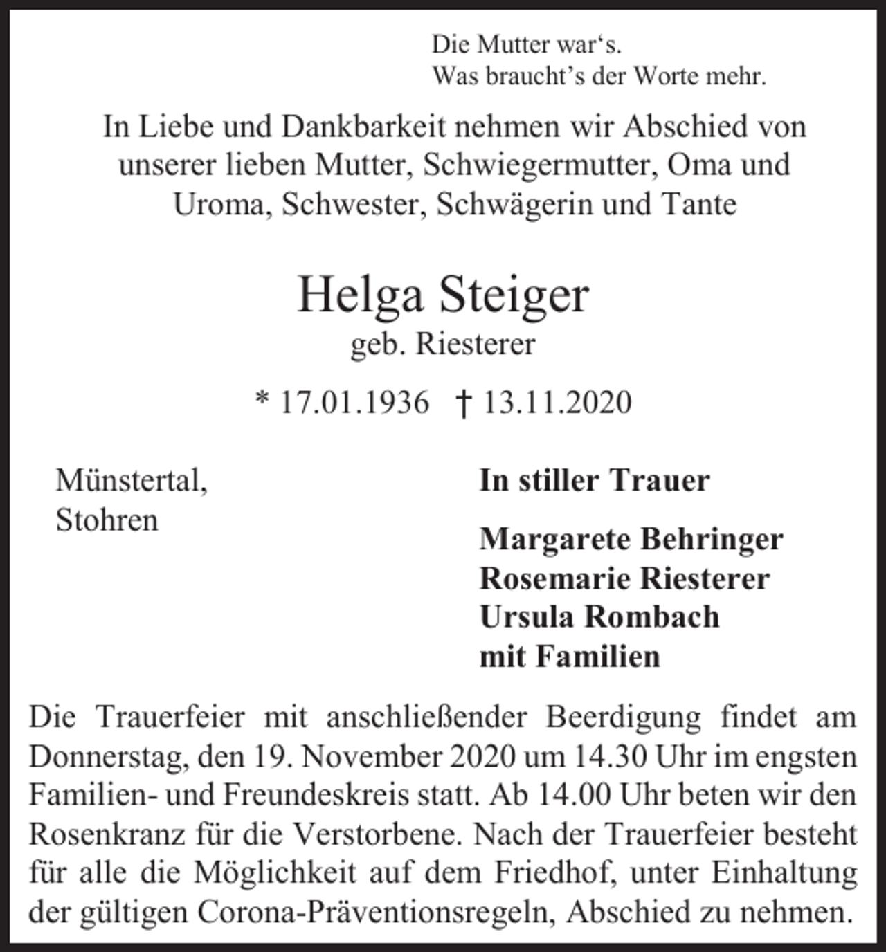 <p>Die Mutter war‘s.<br />Was braucht’s der Worte mehr.</p><p>In Liebe und Dankbarkeit nehmen wir Abschied von<br />unserer lieben Mutter, Schwiegermutter, Oma und<br />Uroma, Schwester, Schwägerin und Tante</p><p>Helga Steiger<br />geb. Riesterer<br />* 17.01.1936 † 13.11.2020<br />Münstertal,<br />Stohren</p><p>In stiller Trauer<br />Margarete Behringer<br />Rosemarie Riesterer<br />Ursula Rombach<br />mit Familien</p><p>Die Trauerfeier mit anschließender Beerdigung findet am<br />Donnerstag, den 19. November 2020 um 14.30 Uhr im engsten<br />Familien- und Freundeskreis statt. Ab 14.00 Uhr beten wir den<br />Rosenkranz für die Verstorbene. Nach der Trauerfeier besteht<br />für alle die Möglichkeit auf dem Friedhof, unter Einhaltung<br />der gültigen Corona-Präventionsregeln, Abschied zu nehmen.</p>