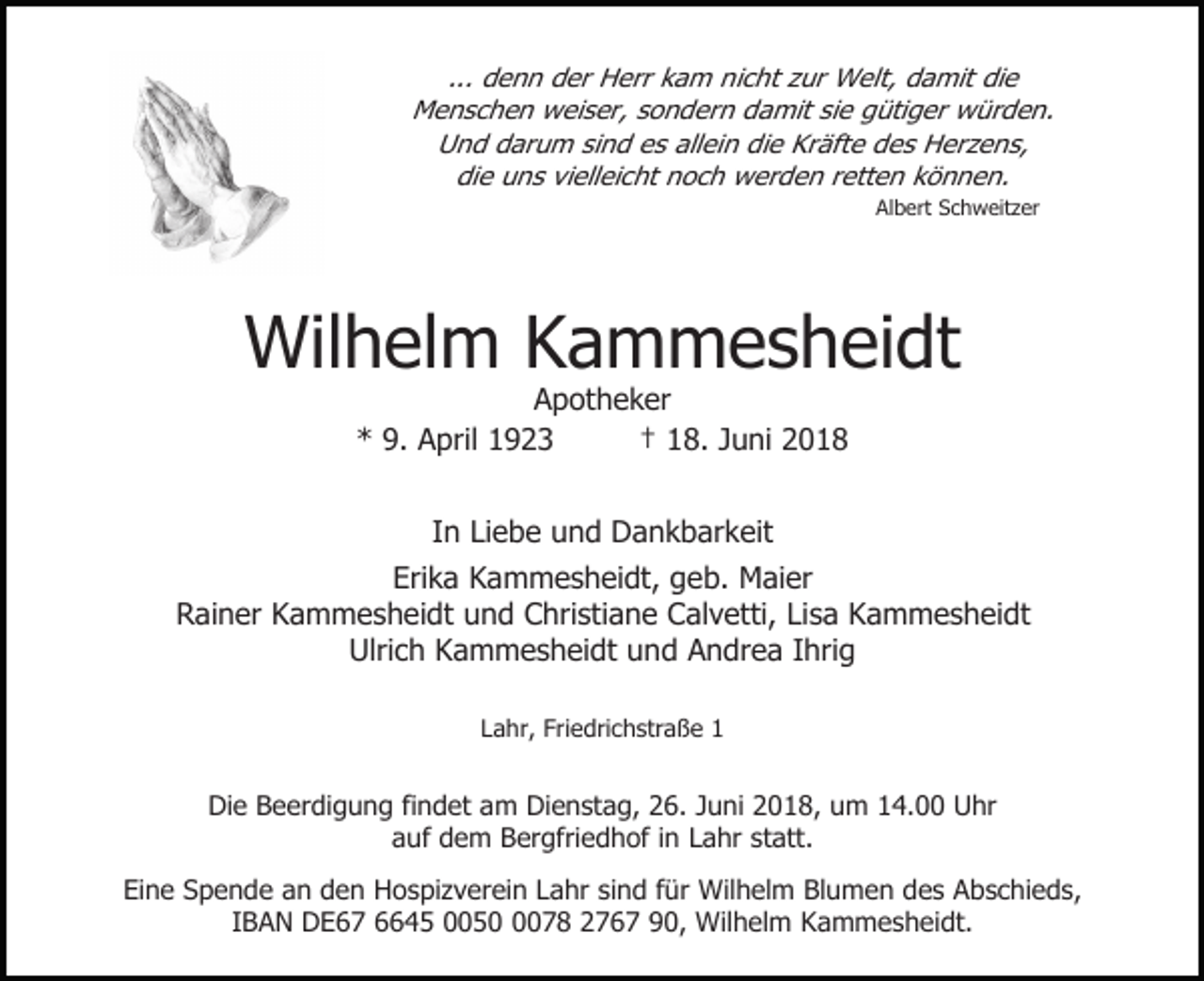 <p>... denn der Herr kam nicht zur Welt, damit die<br />Menschen weiser, sondern damit sie gütiger würden.<br />Und darum sind es allein die Kräfte des Herzens,<br />die uns vielleicht noch werden retten können.<br />Albert Schweitzer</p><p>Wilhelm Kammesheidt<br />Apotheker<br />* 9. April 1923<br />† 18. Juni 2018<br />In Liebe und Dankbarkeit<br />Erika Kammesheidt, geb. Maier<br />Rainer Kammesheidt und Christiane Calvetti, Lisa Kammesheidt<br />Ulrich Kammesheidt und Andrea Ihrig<br />Lahr, Friedrichstraße 1</p><p>Die Beerdigung findet am Dienstag, 26. Juni 2018, um 14.00 Uhr<br />auf dem Bergfriedhof in Lahr statt.<br />Eine Spende an den Hospizverein Lahr sind für Wilhelm Blumen des Abschieds,<br />IBAN DE67 6645 005078 2767 90, Wilhelm Kammesheidt.</p>