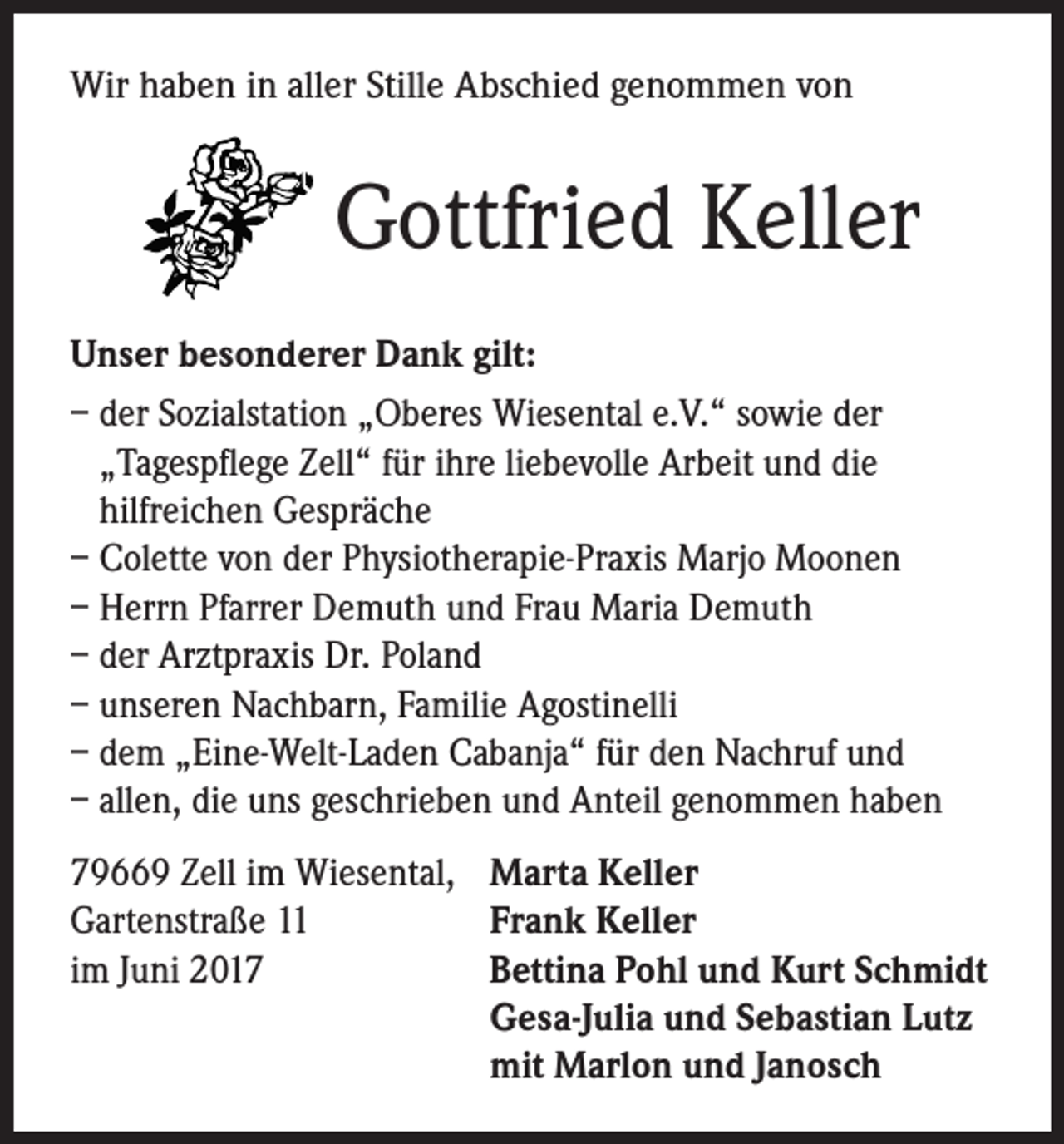 <p>Wir haben in aller Stille Abschied genommen von</p><p>Gottfried Keller<br />Unser besonderer Dank gilt:<br />– der Sozialstation „Oberes Wiesental e.V.“ sowie der<br />„Tagespflege Zell“ für ihre liebevolle Arbeit und die<br />­hilfreichen Gespräche<br />– Colette von der Physiotherapie-Praxis Marjo Moonen<br />– Herrn Pfarrer Demuth und Frau Maria Demuth<br />– der Arztpraxis Dr. Poland<br />– unseren Nachbarn, Familie Agostinelli<br />– dem „Eine-Welt-Laden Cabanja“ für den Nachruf und<br />– allen, die uns geschrieben und Anteil genommen haben<br />79669 Zell im Wiesental,<br />Gartenstraße 11<br />im Juni 2017</p><p>Marta Keller<br />Frank Keller<br />Bettina Pohl und Kurt Schmidt<br />Gesa-Julia und Sebastian Lutz<br />mit Marlon und Janosch</p>