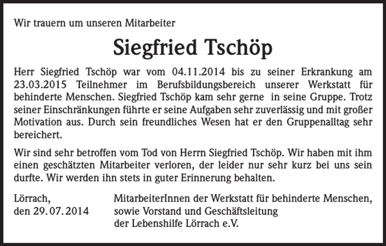 <p>Wir trauern um unseren Mitarbeiter</p><p>Siegfried Tschöp<br />Herr Siegfried Tschöp war vom 04.11.2014 bis zu seiner Erkrankung am<br />23.03.2015 Teilnehmer im Berufsbildungsbereich unserer Werkstatt für<br />behinderte Menschen. Siegfried Tschöp kam sehr gerne in seine Gruppe. Trotz<br />seiner Einschränkungen führte er seine Aufgaben sehr zuverlässig und mit großer<br />Motivation aus. Durch sein freundliches Wesen hat er den Gruppenalltag sehr<br />bereichert.<br />Wir sind sehr betroffen vom Tod von Herrn Siegfried Tschöp. Wir haben mit ihm<br />einen geschätzten Mitarbeiter verloren, der leider nur sehr kurz bei uns sein<br />durfte. Wir werden ihn stets in guter Erinnerung behalten.<br />Lörrach,<br />den 29. 07. 2014</p><p>MitarbeiterInnen der Werkstatt für behinderte Menschen,<br />sowie Vorstand und Geschäftsleitung<br />der Lebenshilfe Lörrach e.V.</p>