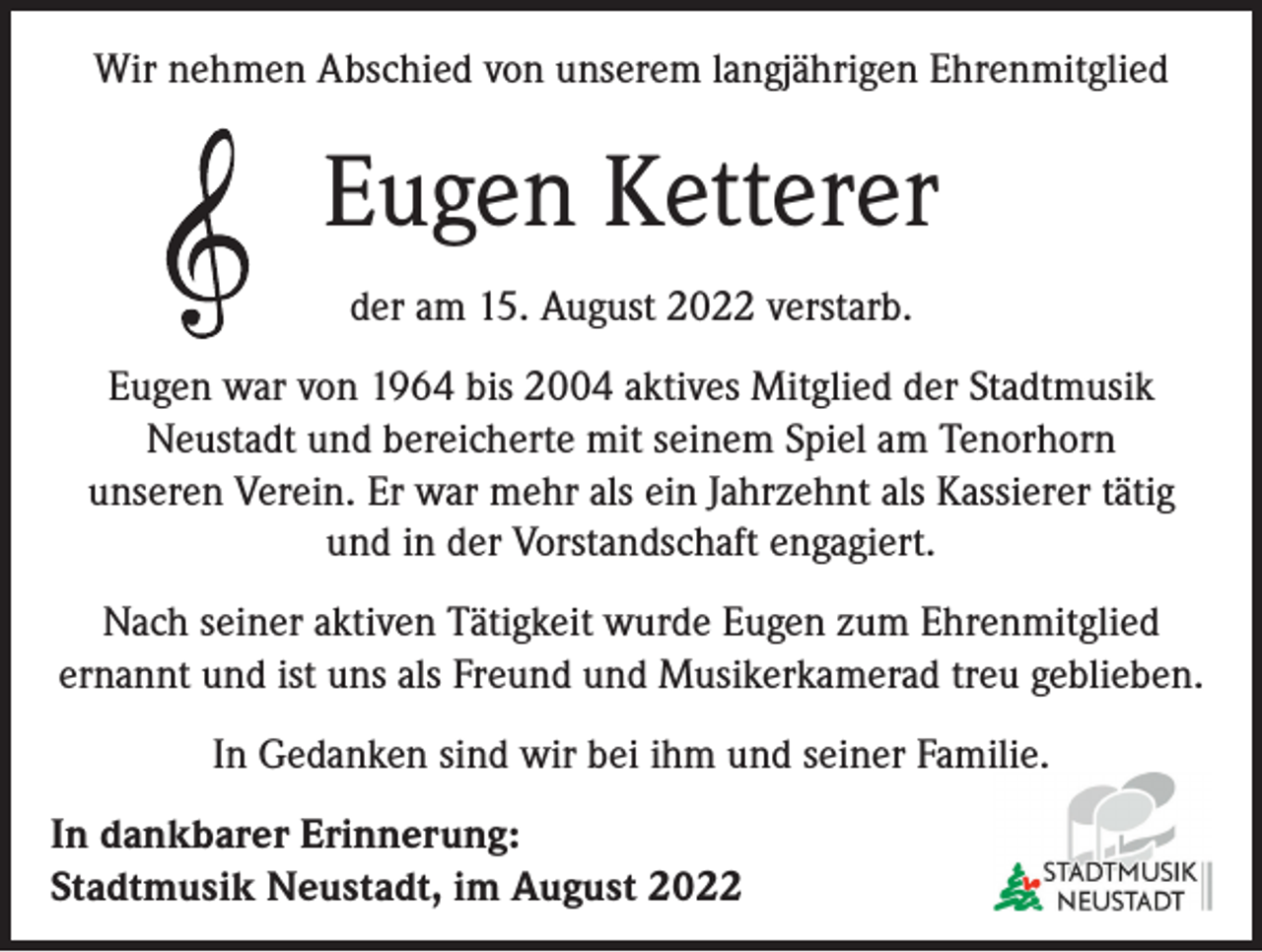 <p>Wir nehmen Abschied von unserem langjährigen Ehrenmitglied</p><p>Eugen Ketterer<br />der am 15. August 2022 verstarb.<br />Eugen war von 1964 bis 2004 aktives Mitglied der Stadtmusik<br />Neustadt und bereicherte mit seinem Spiel am Tenorhorn<br />unseren Verein. Er war mehr als ein Jahrzehnt als Kassierer tätig<br />und in der Vorstandschaft engagiert.<br />Nach seiner aktiven Tätigkeit wurde Eugen zum Ehrenmitglied<br />ernannt und ist uns als Freund und Musikerkamerad treu geblieben.<br />In Gedanken sind wir bei ihm und seiner Familie.<br />In dankbarer Erinnerung:<br />Stadtmusik Neustadt, im August 2022</p>