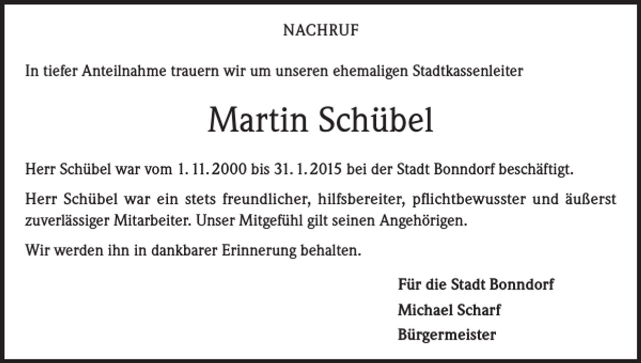 <p>NACHRUF<br />In tiefer Anteilnahme trauern wir um unseren ehemaligen Stadtkassenleiter</p><p>Martin Schübel<br />Herr Schübel war vom 1. 11. 2000 bis 31. 1. 2015 bei der Stadt Bonndorf beschäftigt.<br />Herr Schübel war ein stets freundlicher, hilfsbereiter, pflichtbewusster und äußerst<br />zuverlässiger Mitarbeiter. Unser Mitgefühl gilt seinen Angehörigen.<br />Wir werden ihn in dankbarer Erinnerung behalten.<br />Für die Stadt Bonndorf<br />Michael Scharf<br />Bürgermeister</p>