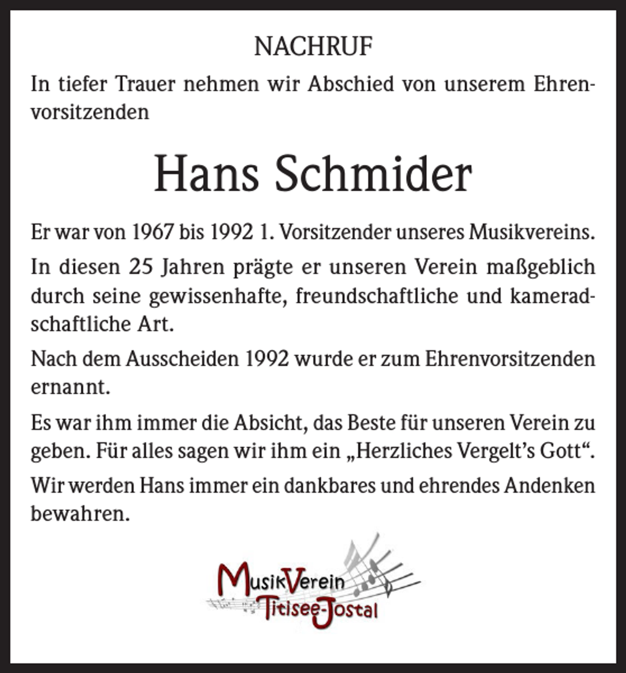 <p>NACHRUF<br />In tiefer Trauer nehmen wir Abschied von unserem Ehrenvorsitzenden</p><p>Hans Schmider<br />Er war von 1967 bis 1992 1. Vorsitzender unseres Musikvereins.<br />In diesen 25 Jahren prägte er unseren Verein maßgeblich<br />durch seine gewissenhafte, freundschaftliche und kameradschaftliche Art.<br />Nach dem Ausscheiden 1992 wurde er zum Ehrenvorsitzenden<br />ernannt.<br />Es war ihm immer die Absicht, das Beste für unseren Verein zu<br />geben. Für alles sagen wir ihm ein „Herzliches Vergelt’s Gott“.<br />Wir werden Hans immer ein dankbares und ehrendes Andenken<br />bewahren.</p>