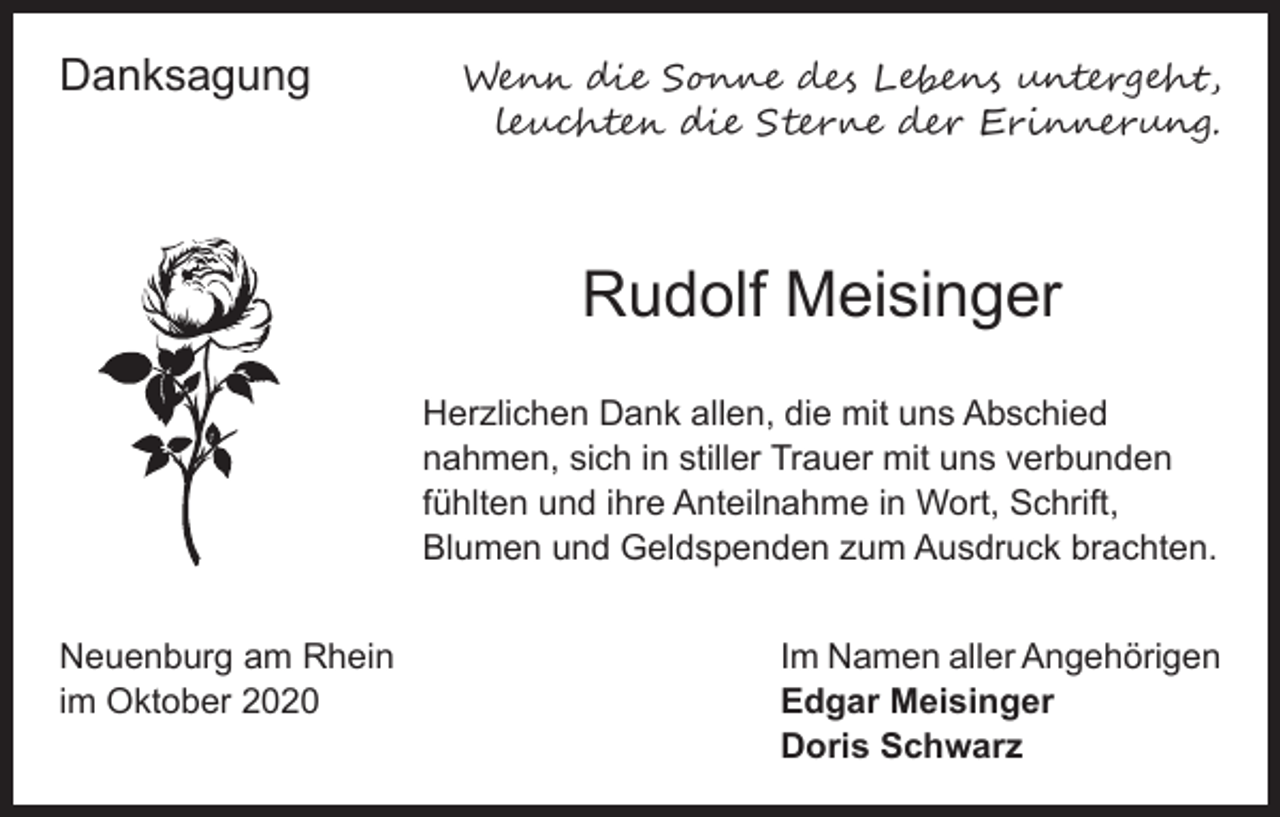 <p>Danksagung</p><p>Wenn die Sonne des Lebens untergeht,<br />leuchten die Sterne der Erinnerung.</p><p>Rudolf Meisinger<br />Herzlichen Dank allen, die mit uns Abschied<br />nahmen, sich in stiller Trauer mit uns verbunden<br />fühlten und ihre Anteilnahme in Wort, Schrift,<br />Blumen und Geldspenden zum Ausdruck brachten.<br />Neuenburg am Rhein<br />Im Namen aller Angehörigen<br />im Oktober 2020 Edgar Meisinger<br />Doris Schwarz</p>