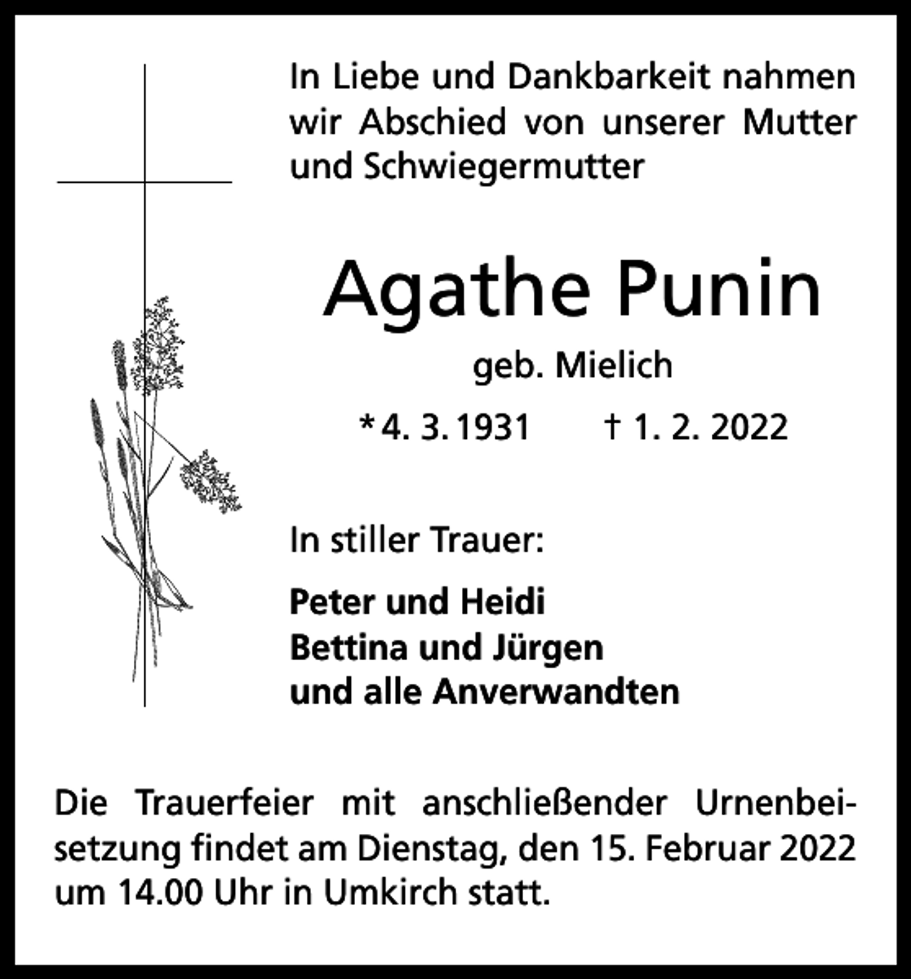 <p>In Liebe und Dankbarkeit nahmen<br />wir Abschied von unserer Mutter<br />und Schwiegermutter</p><p>Agathe Punin<br />geb. Mielich<br />* 4. 3. 1931 † 1. 2. 2022<br />In stiller Trauer:<br />Peter und Heidi<br />Bettina und Jürgen<br />und alle Anverwandten<br />Die Trauerfeier mit anschließender Urnenbei­<br />setzung findet am Dienstag, den 15. Februar 2022<br />um 14.00 Uhr in Umkirch statt.</p>