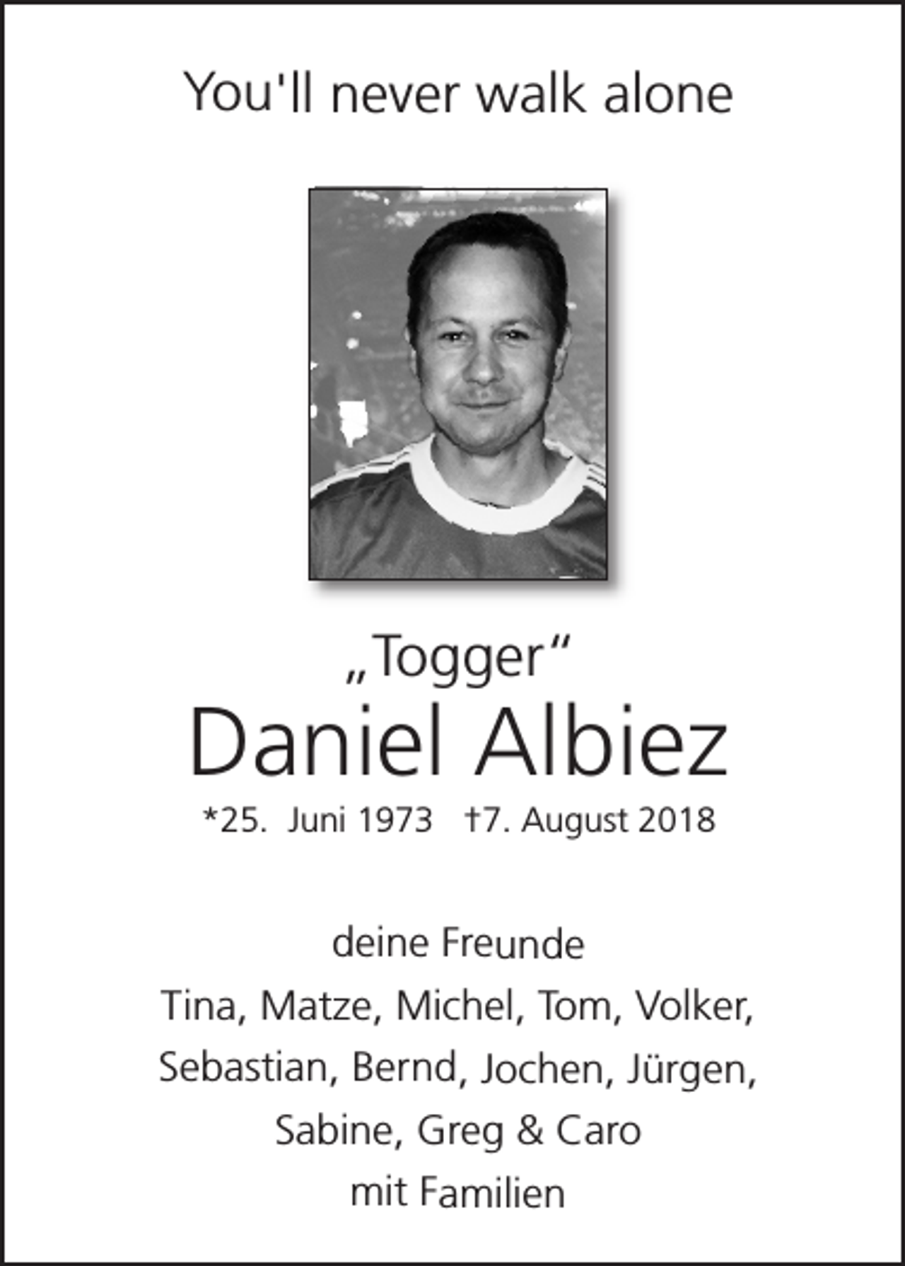 <p>You'll never walk alone</p><p>„Togger“</p><p>Daniel Albiez<br />*25. Juni 1973 †7. August 2018</p><p>deine Freunde<br />Tina, Matze, Michel, Tom, Volker,<br />Sebastian, Bernd, Jochen, Jürgen,<br />Sabine, Greg &amp; Caro<br />mit Familien</p>