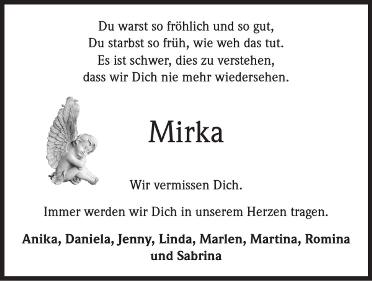 <p>Du warst so fröhlich und so gut,<br />Du starbst so früh, wie weh das tut.<br />Es ist schwer, dies zu verstehen,<br />dass wir Dich nie mehr wiedersehen.</p><p>Mirka<br />Wir vermissen Dich.<br />Immer werden wir Dich in unserem Herzen tragen.<br />Anika, Daniela, Jenny, Linda, Marlen, Martina, Romina<br />und Sabrina</p>