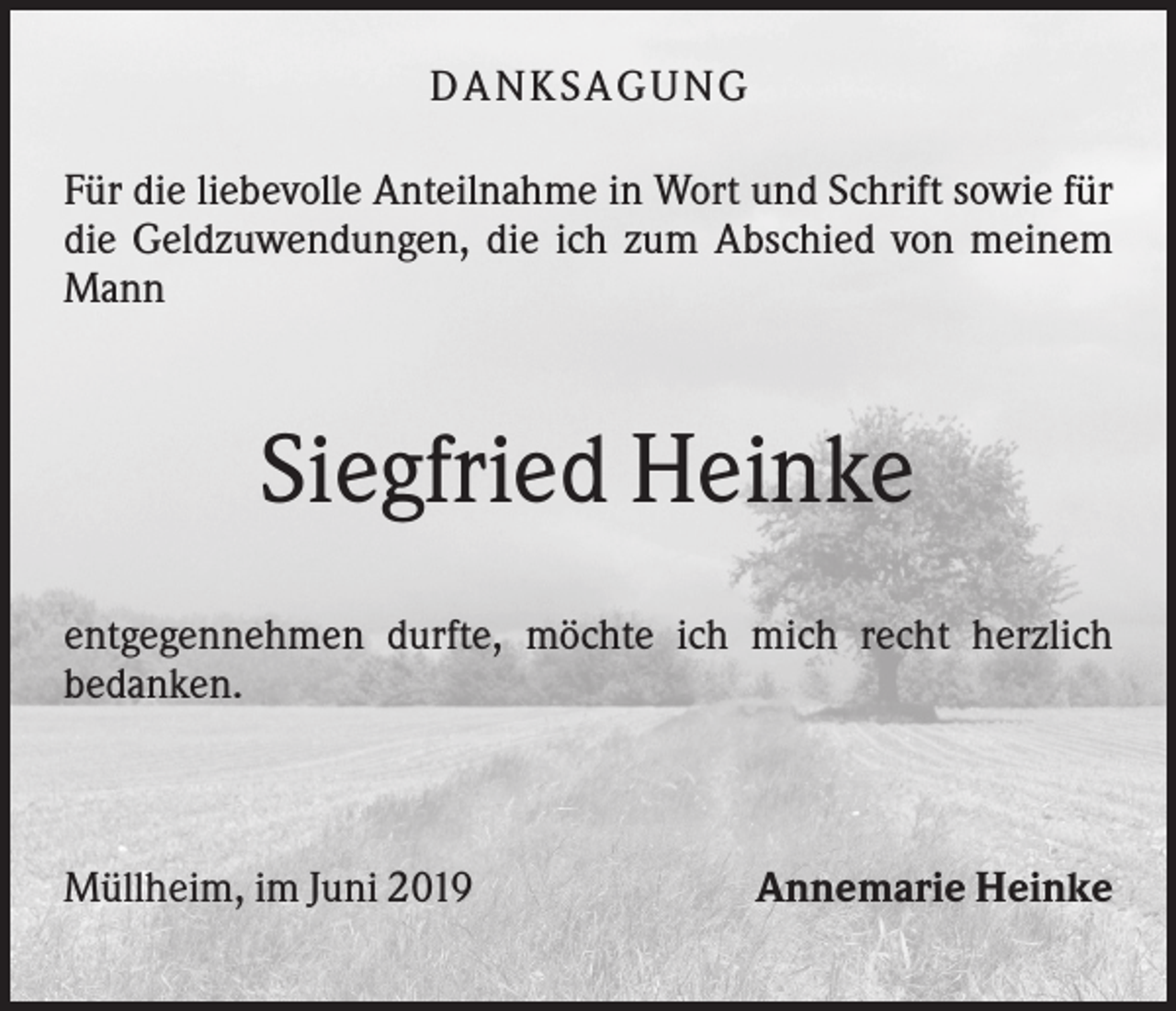 <p>DA NK S A GU NG<br />Für die liebevolle Anteilnahme in Wort und Schrift sowie für<br />die Geldzuwendungen, die ich zum Abschied von meinem<br />Mann</p><p>Siegfried Heinke<br />entgegennehmen durfte, möchte ich mich recht herzlich<br />bedanken.</p><p>Müllheim, im Juni 2019</p><p>Annemarie Heinke</p>