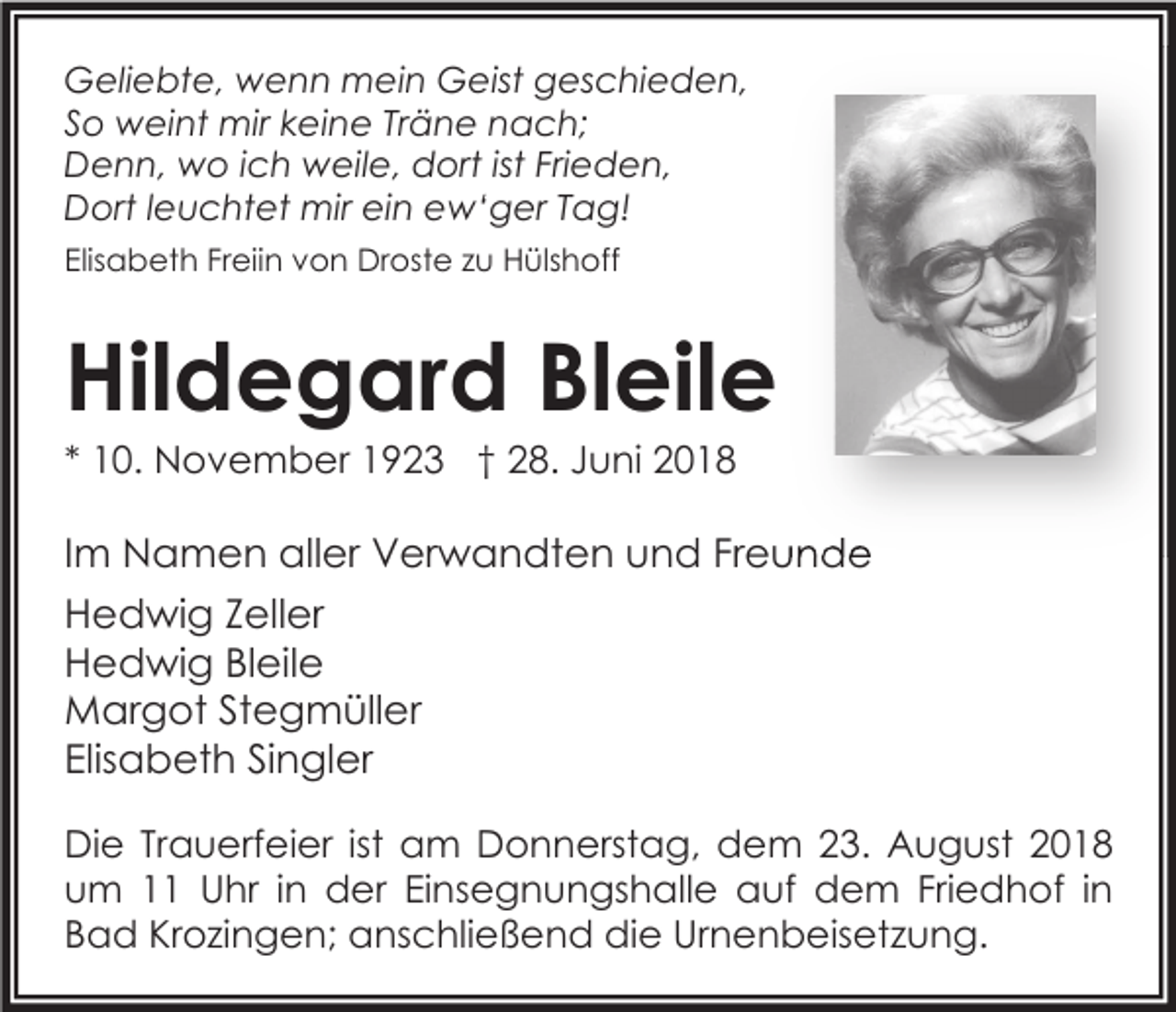<p>Geliebte, wenn mein Geist geschieden,<br />So weint mir keine Träne nach;<br />Denn, wo ich weile, dort ist Frieden,<br />Dort leuchtet mir ein ew‘ger Tag!<br />Elisabeth Freiin von Droste zu Hülshoff</p><p>Hildegard Bleile<br />* 10. November 1923 † 28. Juni 2018</p><p>Im Namen aller Verwandten und Freunde<br />Hedwig Zeller<br />Hedwig Bleile<br />Margot Stegmüller<br />Elisabeth Singler<br />Die Trauerfeier ist am Donnerstag, dem 23. August 2018<br />um 11 Uhr in der Einsegnungshalle auf dem Friedhof in<br />Bad Krozingen; anschließend die Urnenbeisetzung.</p>