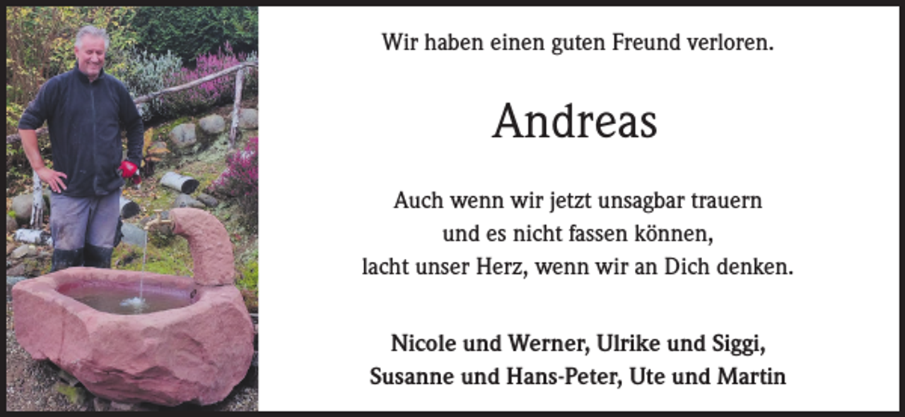 <p>Wir haben einen guten Freund verloren.</p><p>Andreas<br />Auch wenn wir jetzt unsagbar trauern<br />und es nicht fassen können,<br />lacht unser Herz, wenn wir an Dich denken.<br />Nicole und Werner, Ulrike und Siggi,<br />Susanne und Hans-Peter, Ute und Martin</p>