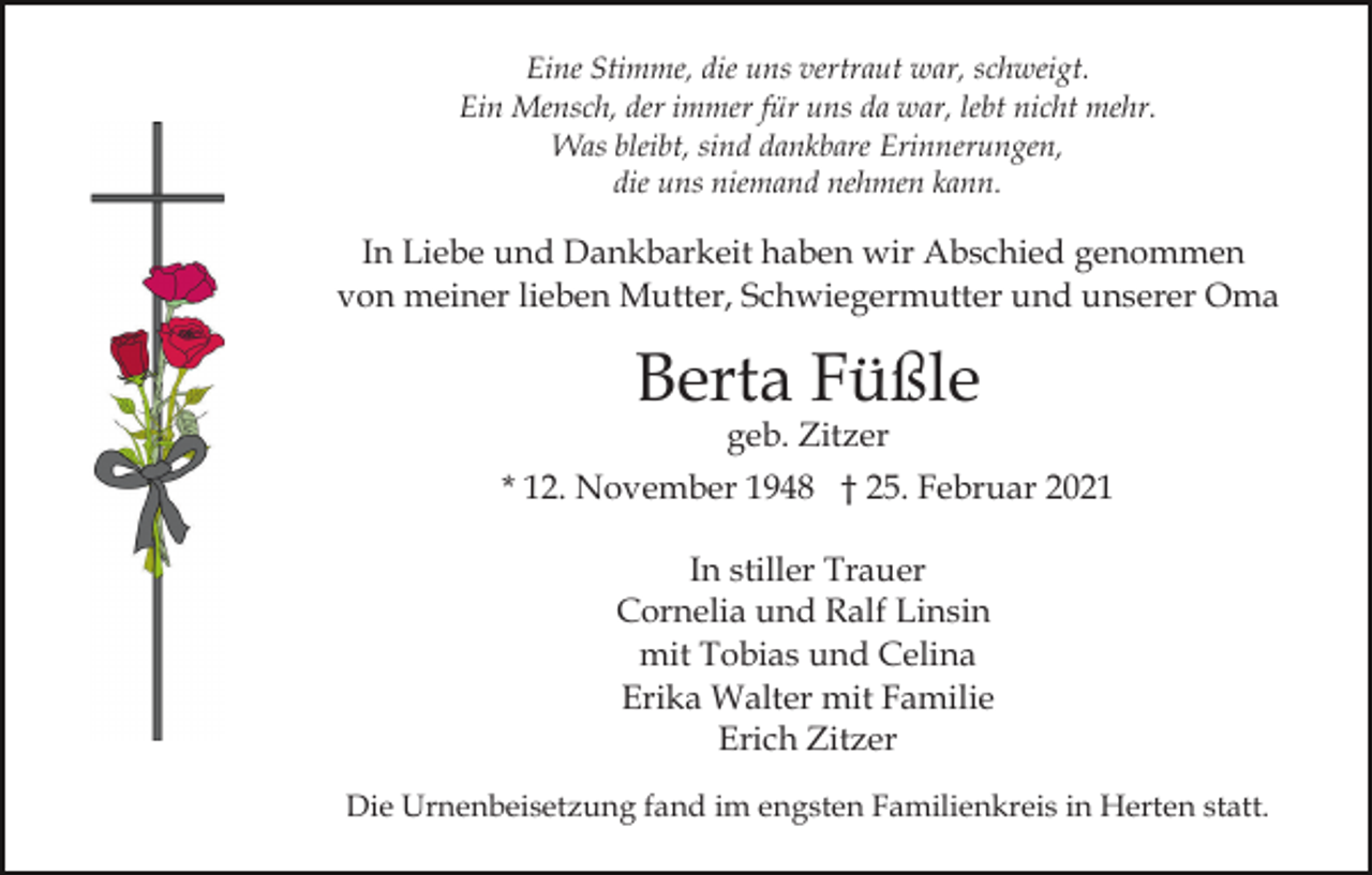 <p>Eine Stimme, die uns vertraut war, schweigt.<br />Ein Mensch, der immer für uns da war, lebt nicht mehr.<br />Was bleibt, sind dankbare Erinnerungen,<br />die uns niemand nehmen kann.</p><p>In Liebe und Dankbarkeit haben wir Abschied genommen<br />von meiner lieben Mutter, Schwiegermutter und unserer Oma</p><p>Berta Füßle<br />geb. Zitzer</p><p>* 12. November 1948 † 25. Februar 2021<br />In stiller Trauer<br />Cornelia und Ralf Linsin<br />mit Tobias und Celina<br />Erika Walter mit Familie<br />Erich Zitzer<br />Die Urnenbeisetzung fand im engsten Familienkreis in Herten statt.</p>